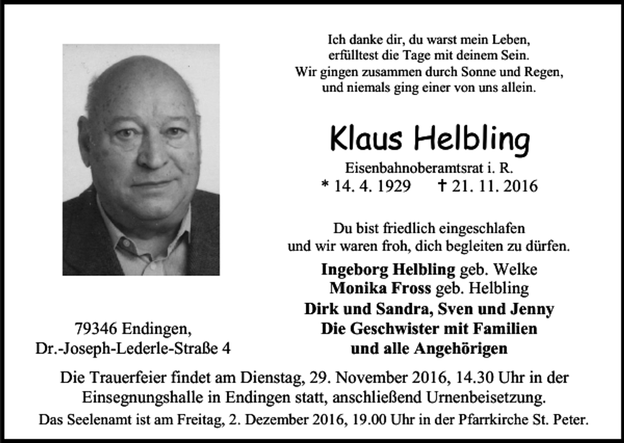<p>Ich danke dir, du warst mein Leben,<br />erfülltest die Tage mit deinem Sein.<br />Wir gingen zusammen durch Sonne und Regen,<br />und niemals ging einer von uns allein.</p><p>Klaus Helbling<br />Eisenbahnoberamtsrat i. R.</p><p>* 14. 4. 1929</p><p> 21. 11. 2016</p><p>Du bist friedlich eingeschlafen<br />und wir waren froh, dich begleiten zu dürfen.</p><p>79346 Endingen,<br />Dr.-Joseph-Lederle-Straße 4</p><p>Ingeborg Helbling geb. Welke<br />Monika Fross geb. Helbling<br />Dirk und Sandra, Sven und Jenny<br />Die Geschwister mit Familien<br />und alle Angehörigen</p><p>Die Trauerfeier findet am Dienstag, 29. November 2016, 14.30 Uhr in der<br />Einsegnungshalle in Endingen statt, anschließend Urnenbeisetzung.<br />Das Seelenamt ist am Freitag, 2. Dezember 2016, 19.00 Uhr in der Pfarrkirche St. Peter.</p>