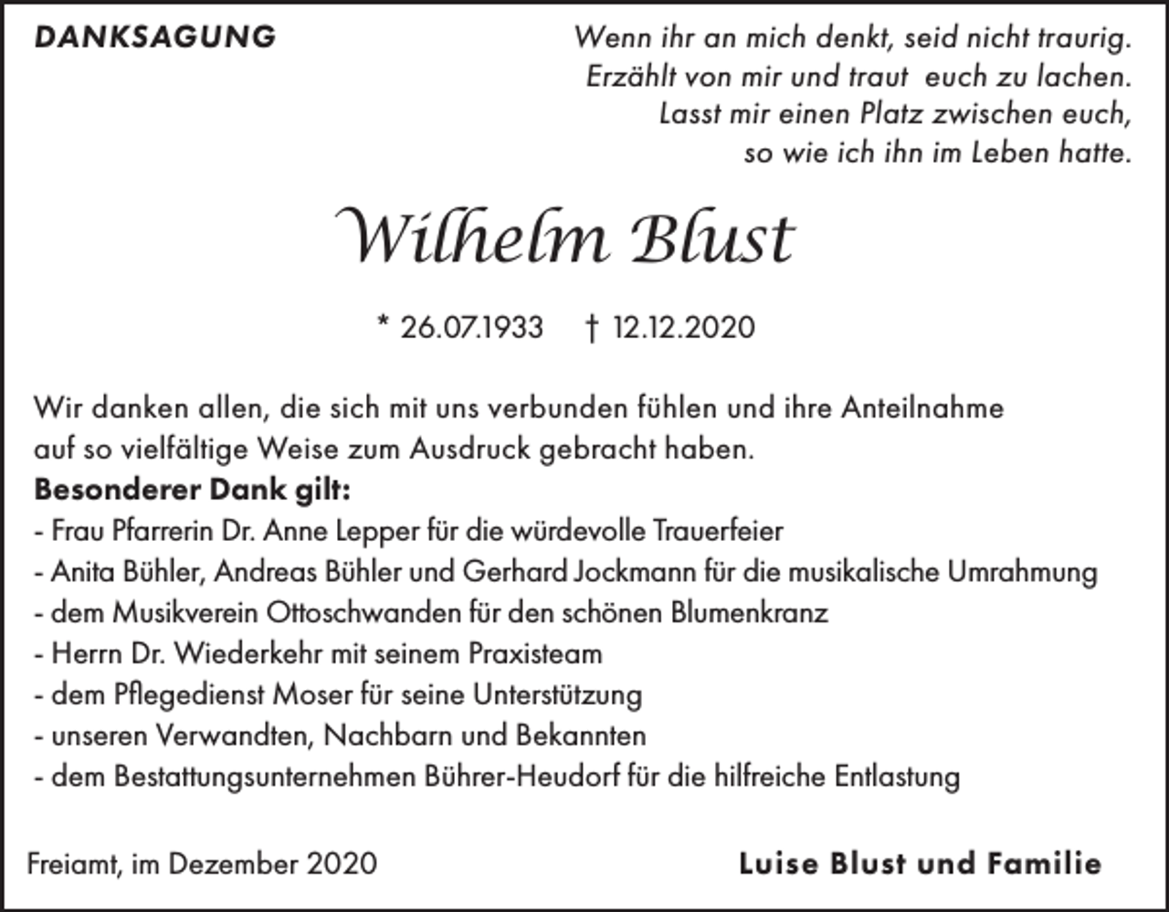 <p>DANKSAGUNG</p><p>Wenn ihr an mich denkt, seid nicht traurig.<br />Erzählt von mir und traut euch zu lachen.<br />Lasst mir einen Platz zwischen euch,<br />so wie ich ihn im Leben hatte.</p><p>Wilhelm Blust<br />* 26.07.1933</p><p>† 12.12.2020</p><p>Wir danken allen, die sich mit uns verbunden fühlen und ihre Anteilnahme<br />auf so vielfältige Weise zum Ausdruck gebracht haben.<br />Besonderer Dank gilt:<br />- Frau Pfarrerin Dr. Anne Lepper für die würdevolle Trauerfeier<br />- Anita Bühler, Andreas Bühler und Gerhard Jockmann für die musikalische Umrahmung<br />- dem Musikverein Ottoschwanden für den schönen Blumenkranz<br />- Herrn Dr. Wiederkehr mit seinem Praxisteam<br />- dem Pflegedienst Moser für seine Unterstützung<br />- unseren Verwandten, Nachbarn und Bekannten<br />- dem Bestattungsunternehmen Bührer-Heudorf für die hilfreiche Entlastung<br />Freiamt, im Dezember 2020</p><p>Luise Blust und Familie</p>