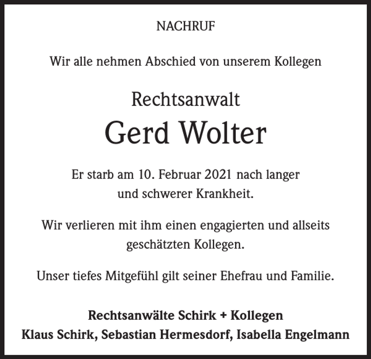 <p>NACHRUF<br />Wir alle nehmen Abschied von unserem Kollegen</p><p>Rechtsanwalt</p><p>Gerd Wolter<br />Er starb am 10. Februar 2021 nach langer<br />und schwerer Krankheit.<br />Wir verlieren mit ihm einen engagierten und allseits<br />geschätzten Kollegen.<br />Unser tiefes Mitgefühl gilt seiner Ehefrau und Familie.<br />Rechtsanwälte Schirk + Kollegen<br />Klaus Schirk, Sebastian Hermesdorf, Isabella Engelmann</p>