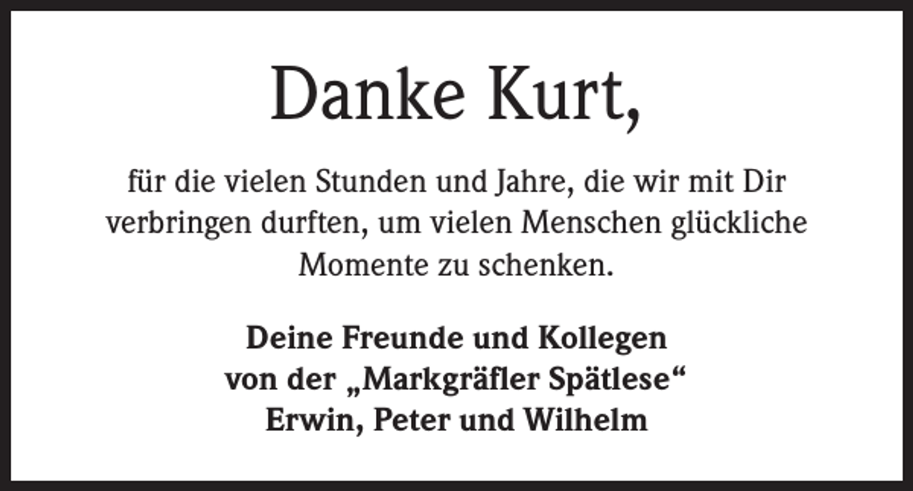 <p>Danke Kurt,<br />für die vielen Stunden und Jahre, die wir mit Dir<br />verbringen durften, um vielen Menschen glückliche<br />Momente zu schenken.<br />Deine Freunde und Kollegen<br />von der „Markgräfler Spätlese“<br />Erwin, Peter und Wilhelm</p>