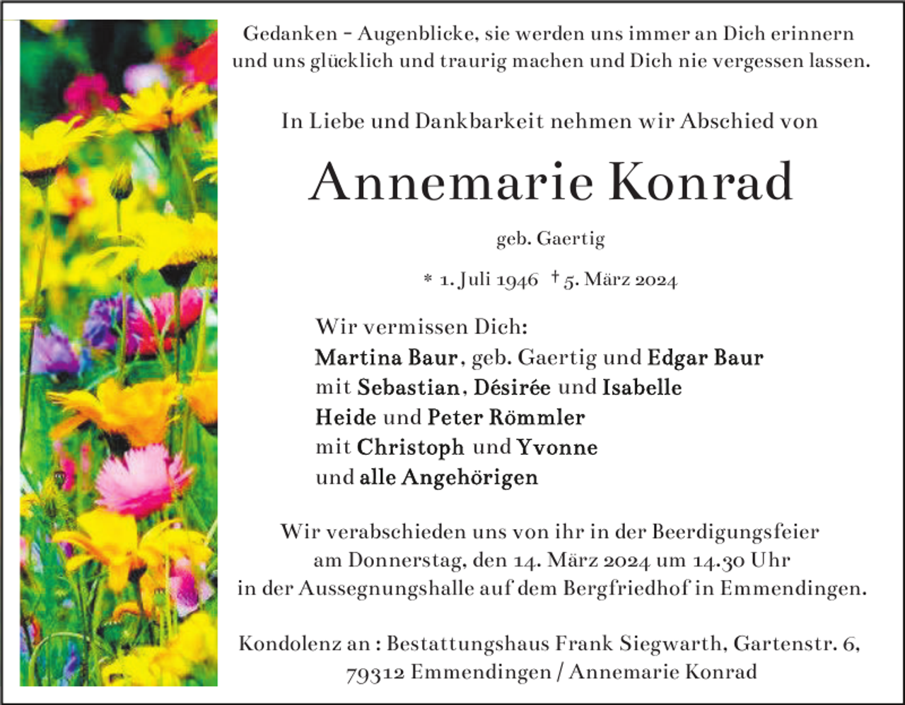 <p>Gedanken - Augenblicke, sie werden uns immer an Dich erinnern und uns glücklich und traurig machen und Dich nie vergessen lassen. </p>
<p>In Liebe und Dankbarkeit nehmen wir Abschied von<br />Annemarie Konrad<br />geb. Gaertig</p>
<p>* 1. Juli 1946 <span>† 5. März 2024</span></p>
<p>Wir vermissen Dich:</p>
<p>Martina Baur, geb. Gaertig und Edgar Baur<br />mit Sebastian, Désirée und Isabelle<br />Heide und Peter Römmler<br />mit Christoph und Yvonne<br />und alle Angehörigen</p>
<p><span>Wir verabschieden uns von ihr in der Beerdigungsfeier am Donnerstag, den 14. März 2024 um 14.30 Uhr in der Aussegnungshalle auf dem Bergfriedhof in Emmendingen. </span></p>
<p><span>Kondolenz an: Bestattungshaus Frank Siegwarth, Gartenstraße 6, 79312 Emmendingen / Annemarie Konrad</span></p>