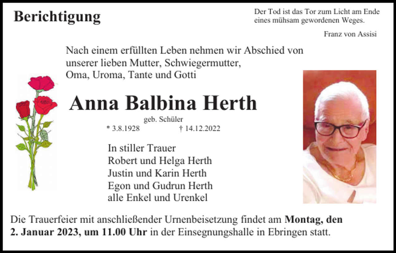 <p>Der Tod ist das Tor zum Licht am Ende<br />eines mühsam gewordenen Weges.</p><p>Berichtigung</p><p>Franz von Assisi</p><p>Nach einem erfüllten Leben nehmen wir Abschied von<br />unserer lieben Mutter, Schwiegermutter,<br />Oma, Uroma, Tante und Gotti</p><p>Anna Balbina Herth<br />* 3.8.1928</p><p>geb. Schüler<br />† 14.12.2022</p><p>In stiller Trauer<br />Robert und Helga Herth<br />Justin und Karin Herth<br />Egon und Gudrun Herth<br />alle Enkel und Urenkel<br />Die Trauerfeier mit anschließender Urnenbeisetzung findet am Montag, den<br />2. Januar 2023, um 11.00 Uhr in der Einsegnungshalle in Ebringen statt.</p>