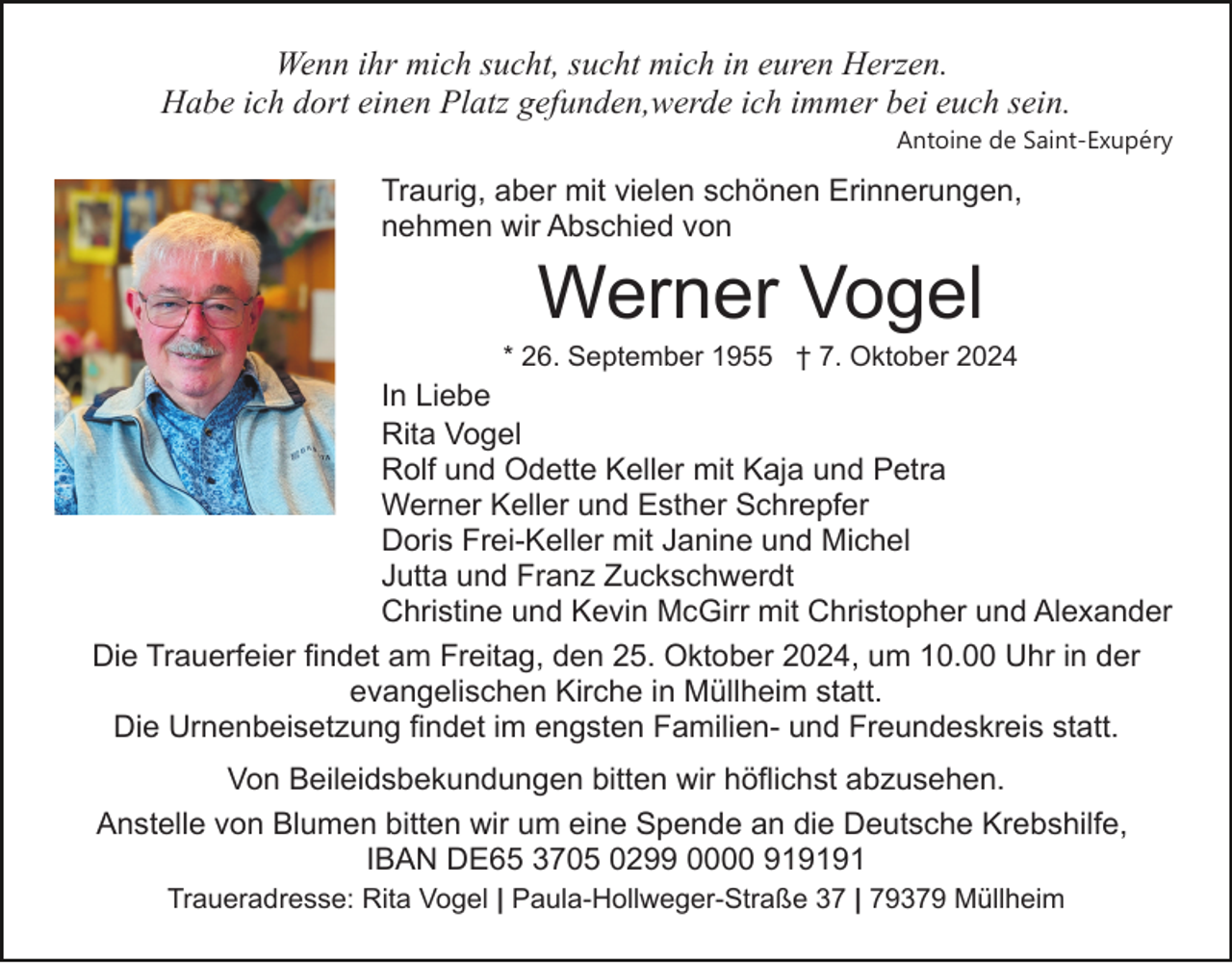<p>Wenn ihr mich sucht, sucht mich in euren Herzen.<br />Habe ich dort einen Platz gefunden,werde ich immer bei euch sein.<br />Antoine de Saint-Exupéry</p><p>Traurig, aber mit vielen schönen Erinnerungen,<br />nehmen wir Abschied von</p><p>Werner Vogel<br />* 26. September 1955 † 7. Oktober 2024</p><p>In Liebe<br />Rita Vogel<br />Rolf und Odette Keller mit Kaja und Petra<br />Werner Keller und Esther Schrepfer<br />Doris Frei-Keller mit Janine und Michel<br />Jutta und Franz Zuckschwerdt<br />Christine und Kevin McGirr mit Christopher und Alexander<br />Die Trauerfeier findet am Freitag, den 25. Oktober 2024, um 10.00 Uhr in der<br />evangelischen Kirche in Müllheim statt.<br />Die Urnenbeisetzung findet im engsten Familien- und Freundeskreis statt.<br />Von Beileidsbekundungen bitten wir höflichst abzusehen.<br />Anstelle von Blumen bitten wir um eine Spende an die Deutsche Krebshilfe,<br />IBAN DE65 3705 0299 0000 919191<br />Traueradresse: Rita Vogel | Paula-Hollweger-Straße 37 | 79379 Müllheim</p>