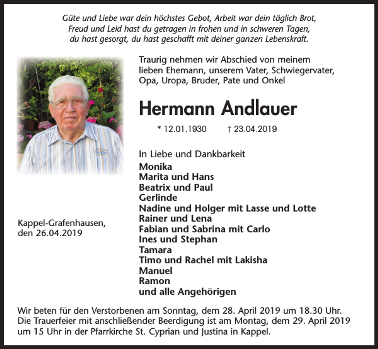 <p>Güte und Liebe war dein höchstes Gebot, Arbeit war dein täglich Brot,<br />Freud und Leid hast du getragen in frohen und in schweren Tagen,<br />du hast gesorgt, du hast geschafft mit deiner ganzen Lebenskraft.</p><p>Traurig nehmen wir Abschied von meinem<br />lieben Ehemann, unserem Vater, Schwiegervater,<br />Opa, Uropa, Bruder, Pate und Onkel</p><p>Hermann Andlauer<br />* 12.01.1930</p><p>Kappel-Grafenhausen,<br />den 26.04.2019</p><p>† 23.04.2019</p><p>In Liebe und Dankbarkeit<br />Monika<br />Marita und Hans<br />Beatrix und Paul<br />Gerlinde<br />Nadine und Holger mit Lasse und Lotte<br />Rainer und Lena<br />Fabian und Sabrina mit Carlo<br />Ines und Stephan<br />Tamara<br />Timo und Rachel mit Lakisha<br />Manuel<br />Ramon<br />und alle Angehörigen</p><p>Wir beten für den Verstorbenen am Sonntag, dem 28. April 2019 um 18.30 Uhr.<br />Die Trauerfeier mit anschließender Beerdigung ist am Montag, dem 29. April 2019<br />um 15 Uhr in der Pfarrkirche St. Cyprian und Justina in Kappel.</p>