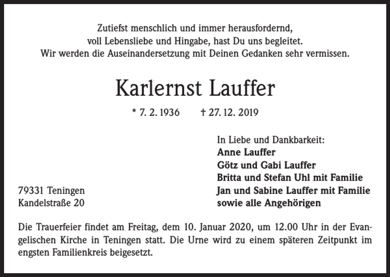 <p>Zutiefst menschlich und immer herausfordernd,<br />voll Lebensliebe und Hingabe, hast Du uns begleitet.<br />Wir werden die Auseinandersetzung mit Deinen Gedanken sehr vermissen.</p><p>Karlernst Lauffer<br />* 7. 2. 1936 † 27. 12. 2019</p><p>79331 Teningen<br />Kandelstraße 20</p><p>In Liebe und Dankbarkeit:<br />Anne Lauffer<br />Götz und Gabi Lauffer<br />Britta und Stefan Uhl mit Familie<br />Jan und Sabine Lauffer mit Familie<br />sowie alle Angehörigen</p><p>Die Trauerfeier findet am Freitag, dem 10. Januar 2020, um 12.00 Uhr in der Evan­<br />gelischen Kirche in Teningen statt. Die Urne wird zu einem späteren Zeitpunkt im<br />engsten Familienkreis beigesetzt.</p>