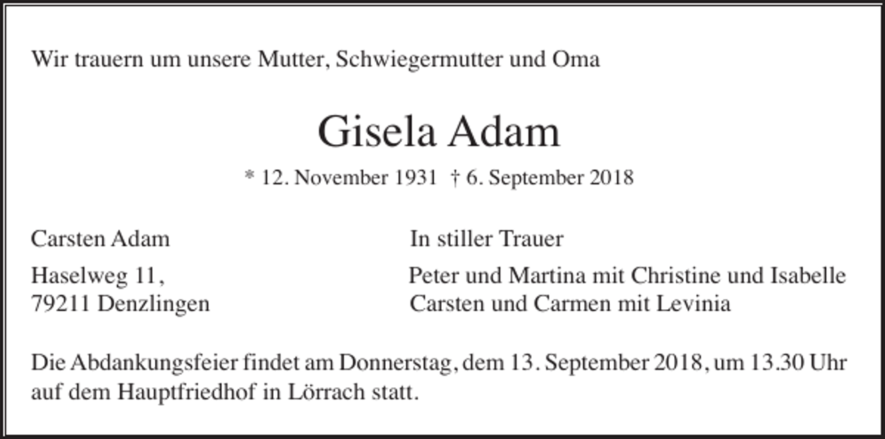<p>Wir trauern um unsere Mutter, Schwiegermutter und Oma</p><p>Gisela Adam<br />* 12. November 1931 † 6. September 2018</p><p>Carsten Adam<br />Haselweg 11,<br />79211 Denzlingen</p><p>In stiller Trauer<br />Peter und Martina mit Christine und Isabelle<br />Carsten und Carmen mit Levinia</p><p>Die Abdankungsfeier findet am Donnerstag, dem 13. September 2018, um 13.30 Uhr<br />auf dem Hauptfriedhof in Lörrach statt.</p>