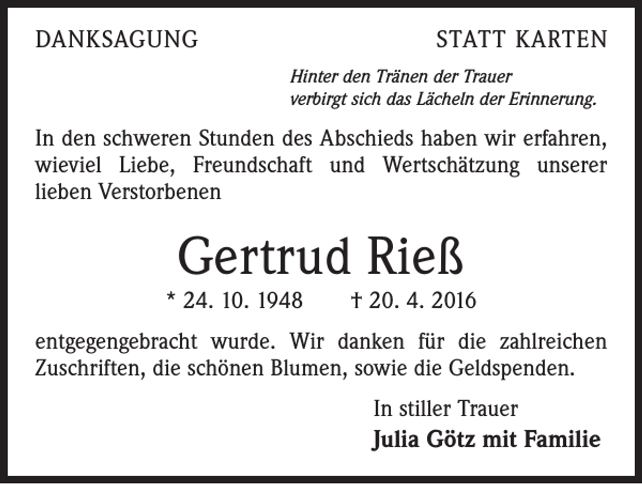 <p>DANKSAGUNG</p><p>STATT KARTEN<br />Hinter den Tränen der Trauer<br />verbirgt sich das Lächeln der Erinnerung.</p><p>In den schweren Stunden des Abschieds haben wir erfahren,<br />wieviel Liebe, Freundschaft und Wertschätzung unserer<br />lieben Verstorbenen</p><p>Gertrud Rieß</p><p>* 24. 10. 1948 † 20. 4. 2016<br />entgegengebracht wurde. Wir danken für die zahlreichen<br />Zuschriften, die schönen Blumen, sowie die Geldspenden.<br />In stiller Trauer<br />Julia Götz mit Familie</p>