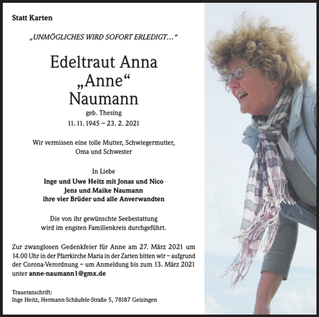 <p>Statt Karten<br />„UNMÖGLICHES WIRD SOFORT ERLEDIGT…“</p><p>Edeltraut Anna<br />„Anne“<br />Naumann<br />geb. Thesing<br />11. 11. 1945 – 23. 2. 2021</p><p>Wir vermissen eine tolle Mutter, Schwiegermutter,<br />Oma und Schwester<br />In Liebe<br />Inge und Uwe Heitz mit Jonas und Nico<br />Jens und Maike Naumann<br />ihre vier Brüder und alle Anverwandten<br />Die von ihr gewünschte Seebestattung<br />wird im engsten Familienkreis durchgeführt.<br />Zur zwanglosen Gedenkfeier für Anne am 27. März 2021 um<br />14.00 Uhr in der Pfarrkirche Maria in der Zarten bitten wir – aufgrund<br />der Corona-Verordnung – um Anmeldung bis zum 13. März 2021<br />unter anne-naumann1@gmx.de<br />Traueranschrift:<br />Inge Heitz, Hermann-Schäufele-Straße 5, 78187 Geisingen</p>