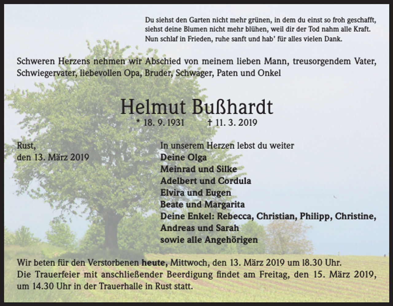 <p>Du siehst den Garten nicht mehr grünen, in dem du einst so froh geschafft,<br />siehst deine Blumen nicht mehr blühen, weil dir der Tod nahm alle Kraft.<br />Nun schlaf in Frieden, ruhe sanft und hab’ für alles vielen Dank.</p><p>Schweren Herzens nehmen wir Abschied von meinem lieben Mann, treusorgendem Vater,<br />Schwiegervater, liebevollen Opa, Bruder, Schwager, Paten und Onkel</p><p>Helmut Bußhardt<br />* 18. 9. 1931</p><p>Rust,<br />den 13. März 2019</p><p>† 11. 3. 2019</p><p>In unserem Herzen lebst du weiter<br />Deine Olga<br />Meinrad und Silke<br />Adelbert und Cordula<br />Elvira und Eugen<br />Beate und Margarita<br />Deine Enkel: Rebecca, Christian, Philipp, Christine,<br />Andreas und Sarah<br />sowie alle Angehörigen</p><p>Wir beten für den Verstorbenen heute, Mittwoch, den 13. März 2019 um l8.30 Uhr.<br />Die Trauerfeier mit anschließender Beerdigung findet am Freitag, den 15. März 2019,<br />um 14.30 Uhr in der Trauerhalle in Rust statt.</p>