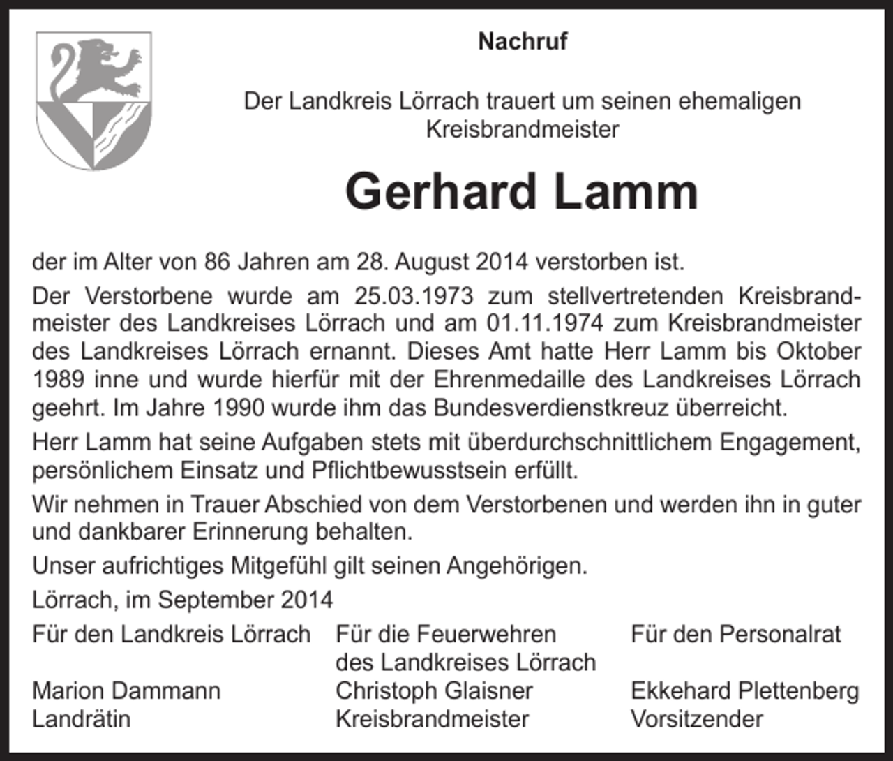 <p>Nachruf<br />Der Landkreis Lörrach trauert um seinen ehemaligen<br />Kreisbrandmeister</p><p>Gerhard Lamm<br />der im Alter von 86 Jahren am 28. August 2014 verstorben ist.<br />Der Verstorbene wurde am 25.03.1973 zum stellvertretenden Kreisbrandmeister des Landkreises Lörrach und am 01.11.1974 zum Kreisbrandmeister<br />des Landkreises Lörrach ernannt. Dieses Amt hatte Herr Lamm bis Oktober<br />1989 inne und wurde hierfür mit der Ehrenmedaille des Landkreises Lörrach<br />geehrt. Im Jahre 1990 wurde ihm das Bundesverdienstkreuz überreicht.<br />Herr Lamm hat seine Aufgaben stets mit überdurchschnittlichem Engagement,<br />persönlichem Einsatz und Pflichtbewusstsein erfüllt.<br />Wir nehmen in Trauer Abschied von dem Verstorbenen und werden ihn in guter<br />und dankbarer Erinnerung behalten.<br />Unser aufrichtiges Mitgefühl gilt seinen Angehörigen.<br />Lörrach, im September 2014<br />Für den Landkreis Lörrach Für die Feuerwehren<br />Für den Personalrat</p><p>des Landkreises Lörrach<br />Marion Dammann<br />Christoph Glaisner<br />Ekkehard Plettenberg<br />Landrätin<br />Kreisbrandmeister Vorsitzender</p>