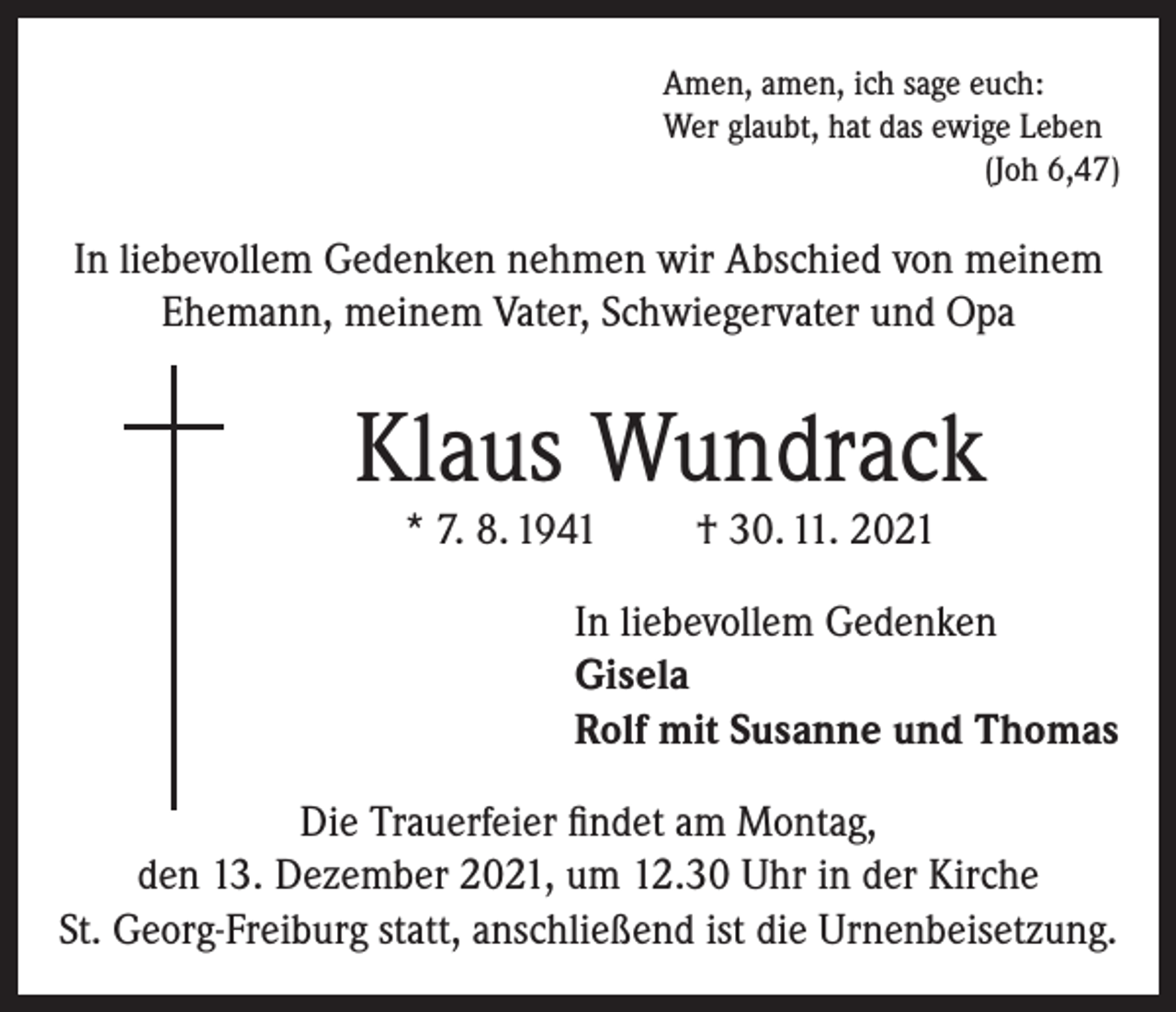 <p>Amen, amen, ich sage euch:<br />Wer glaubt, hat das ewige Leben</p><p>(Joh 6,47)</p><p>In liebevollem Gedenken nehmen wir Abschied von meinem<br />Ehemann, meinem Vater, Schwiegervater und Opa</p><p>Klaus Wundrack<br />* 7. 8. 1941</p><p>† 30. 11. 2021</p><p>In liebevollem Gedenken<br />Gisela<br />Rolf mit Susanne und Thomas<br />Die Trauerfeier findet am Montag,<br />den 13. Dezember 2021, um 12.30 Uhr in der Kirche<br />St. Georg-Freiburg statt, anschließend ist die Urnenbeisetzung.</p>