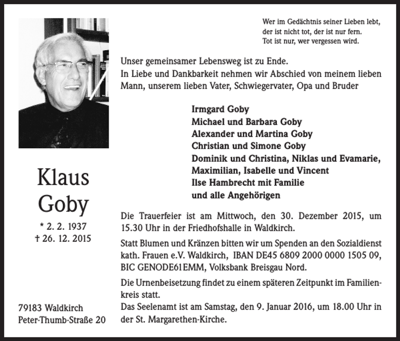 <p>Wer im Gedächtnis seiner Lieben lebt,<br />der ist nicht tot, der ist nur fern.<br />Tot ist nur, wer vergessen wird.</p><p>Unser gemeinsamer Lebensweg ist zu Ende.<br />In Liebe und Dankbarkeit nehmen wir Abschied von meinem lieben<br />Mann, unserem lieben Vater, Schwiegervater, Opa und Bruder</p><p>Klaus<br />Goby<br />* 2. 2. 1937<br />† 26. 12. 2015</p><p>79183 Waldkirch<br />Peter-Thumb-Straße 20</p><p>Irmgard Goby<br />Michael und Barbara Goby<br />Alexander und Martina Goby<br />Christian und Simone Goby<br />Dominik und Christina, Niklas und Evamarie,<br />Maximilian, Isabelle und Vincent<br />Ilse Hambrecht mit Familie<br />und alle Angehörigen<br />Die Trauerfeier ist am Mittwoch, den 30. Dezember 2015, um<br />15.30 Uhr in der Friedhofshalle in Waldkirch.<br />Statt Blumen und Kränzen bitten wir um Spenden an den ­Sozialdienst<br />kath. Frauen e.V. Waldkirch, IBAN DE45 6809 20 1505 09,<br />BIC GENODE61EMM, Volksbank Breisgau Nord.<br />Die Urnenbeisetzung findet zu einem späteren Zeitpunkt im Familien­<br />kreis statt.<br />Das Seelenamt ist am Samstag, den 9. Januar 2016, um 18.00 Uhr in<br />der St. Margarethen-Kirche.</p>