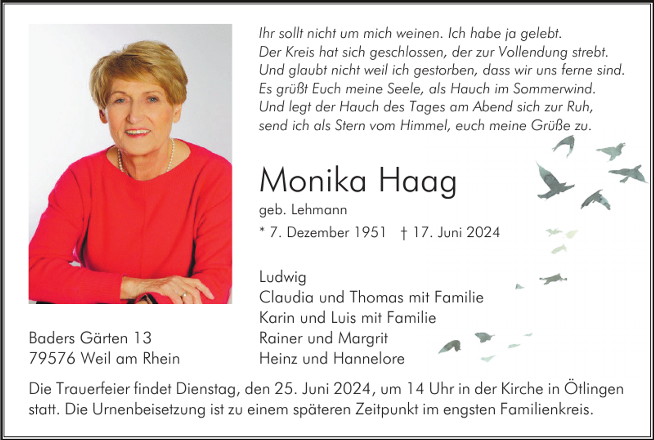 <p>Ihr sollt nicht um mich weinen. Ich habe ja gelebt.<br />Der Kreis hat sich geschlossen, der zur Vollendung strebt.<br />Und glaubt nicht weil ich gestorben, dass wir uns ferne sind.<br />Es grüßt Euch meine Seele, als Hauch im Sommerwind.<br />Und legt der Hauch des Tages am Abend sich zur Ruh,<br />send ich als Stern vom Himmel, euch meine Grüße zu.</p><p>Monika Haag<br />geb. Lehmann<br />* 7. Dezember 1951 † 17. Juni 2024</p><p>Baders Gärten 13<br />79576 Weil am Rhein</p><p>Ludwig<br />Claudia und Thomas mit Familie<br />Karin und Luis mit Familie<br />Rainer und Margrit<br />Heinz und Hannelore</p><p>Die Trauerfeier findet Dienstag, den 25. Juni 2024, um 14 Uhr in der Kirche in Ötlingen<br />statt. Die Urnenbeisetzung ist zu einem späteren Zeitpunkt im engsten Familienkreis.</p>