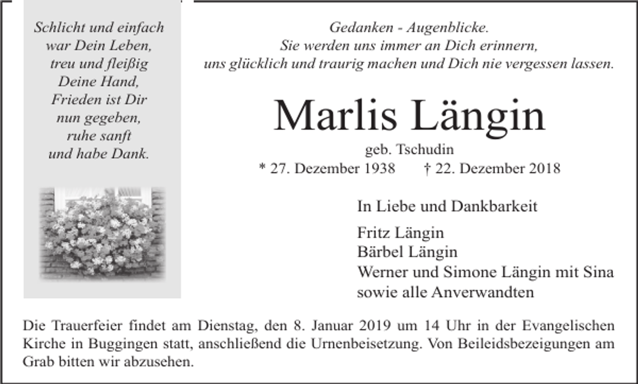 <p>Schlicht und einfach<br />war Dein Leben,<br />treu und fleißig<br />Deine Hand,<br />Frieden ist Dir<br />nun gegeben,<br />ruhe sanft<br />und habe Dank.</p><p>Gedanken - Augenblicke.<br />Sie werden uns immer an Dich erinnern,<br />uns glücklich und traurig machen und Dich nie vergessen lassen.</p><p>Marlis Längin<br />geb. Tschudin<br />* 27. Dezember 1938<br />† 22. Dezember 2018</p><p>In Liebe und Dankbarkeit<br />Fritz Längin<br />Bärbel Längin<br />Werner und Simone Längin mit Sina<br />sowie alle Anverwandten<br />Die Trauerfeier findet am Dienstag, den 8. Januar 2019 um 14 Uhr in der Evangelischen<br />Kirche in Buggingen statt, anschließend die Urnenbeisetzung. Von Beileidsbezeigungen am<br />Grab bitten wir abzusehen.</p>