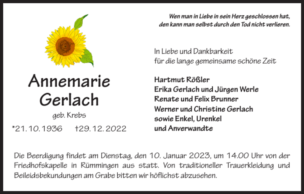 <p>Wen man in Liebe in sein Herz geschlossen hat,<br />den kann man selbst durch den Tod nicht verlieren.</p><p>In Liebe und Dankbarkeit<br />für die lange gemeinsame schöne Zeit</p><p>Annemarie<br />Gerlach<br />geb. Krebs</p><p>*21. 10. 1936 †29. 12. 2022</p><p>Hartmut Rößler<br />Erika Gerlach und Jürgen Werle<br />Renate und Felix Brunner<br />Werner und Christine Gerlach<br />sowie Enkel, Urenkel<br />und Anverwandte</p><p>Die Beerdigung findet am Dienstag, den 10. Januar 2023, um 14.00 Uhr von der<br />Friedhofskapelle in Rümmingen aus statt. Von traditioneller Trauerkleidung und<br />­Beileidsbekundungen am Grabe bitten wir höflichst abzusehen.</p>