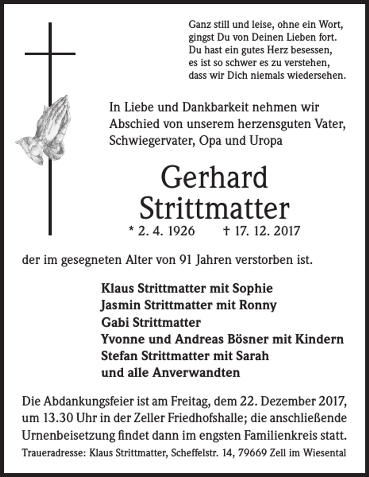 <p>Ganz still und leise, ohne ein Wort,<br />gingst Du von Deinen Lieben fort.<br />Du hast ein gutes Herz besessen,<br />es ist so schwer es zu verstehen,<br />dass wir Dich niemals wiedersehen.</p><p>In Liebe und Dankbarkeit nehmen wir<br />Abschied von unserem herzensguten Vater,<br />Schwiegervater, Opa und Uropa</p><p>Gerhard<br />Strittmatter<br />* 2. 4. 1926 † 17. 12. 2017<br />der im gesegneten Alter von 91 Jahren verstorben ist.<br />Klaus Strittmatter mit Sophie<br />Jasmin Strittmatter mit Ronny<br />Gabi Strittmatter<br />Yvonne und Andreas Bösner mit Kindern<br />Stefan Strittmatter mit Sarah<br />und alle Anverwandten<br />Die Abdankungsfeier ist am Freitag, dem 22. Dezember 2017,<br />um 13.30 Uhr in der Zeller Friedhofshalle; die anschließende<br />Urnenbeisetzung findet dann im engsten Familienkreis statt.<br />Traueradresse: Klaus Strittmatter, Scheffelstr. 14, 79669 Zell im Wiesental</p>