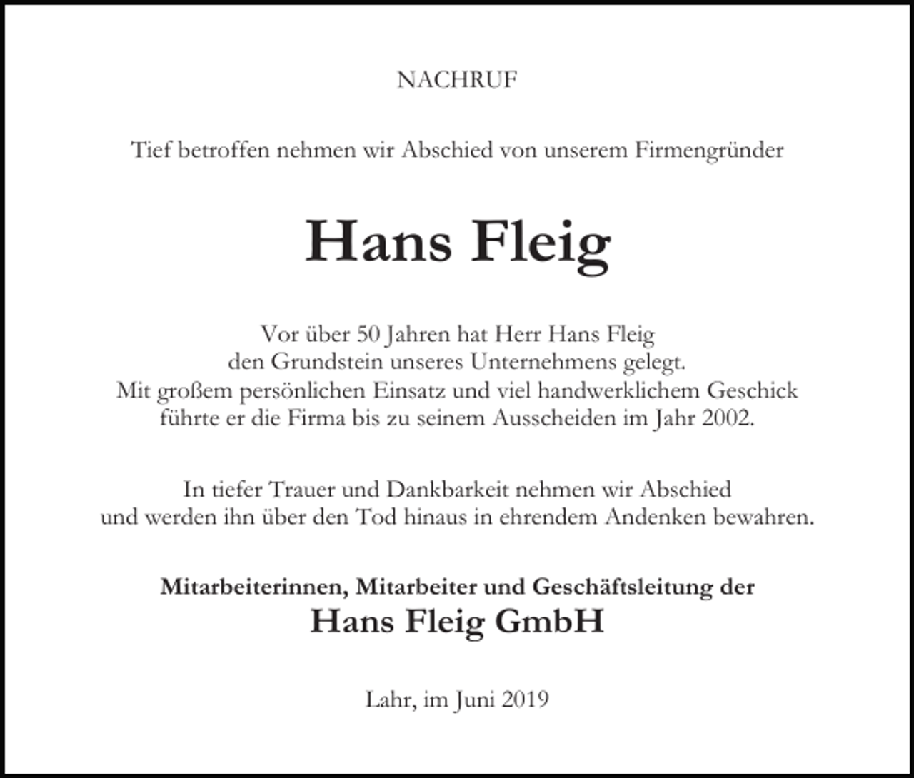 <p>NACHRUF<br />Tief betroffen nehmen wir Abschied von unserem Firmengründer</p><p>Hans Fleig<br />Vor über 50 Jahren hat Herr Hans Fleig<br />den Grundstein unseres Unternehmens gelegt.<br />Mit großem persönlichen Einsatz und viel handwerklichem Geschick<br />führte er die Firma bis zu seinem Ausscheiden im Jahr 2002.<br />In tiefer Trauer und Dankbarkeit nehmen wir Abschied<br />und werden ihn über den Tod hinaus in ehrendem Andenken bewahren.<br />Mitarbeiterinnen, Mitarbeiter und Geschäftsleitung der</p><p>Hans Fleig GmbH<br />Lahr, im Juni 2019</p>
