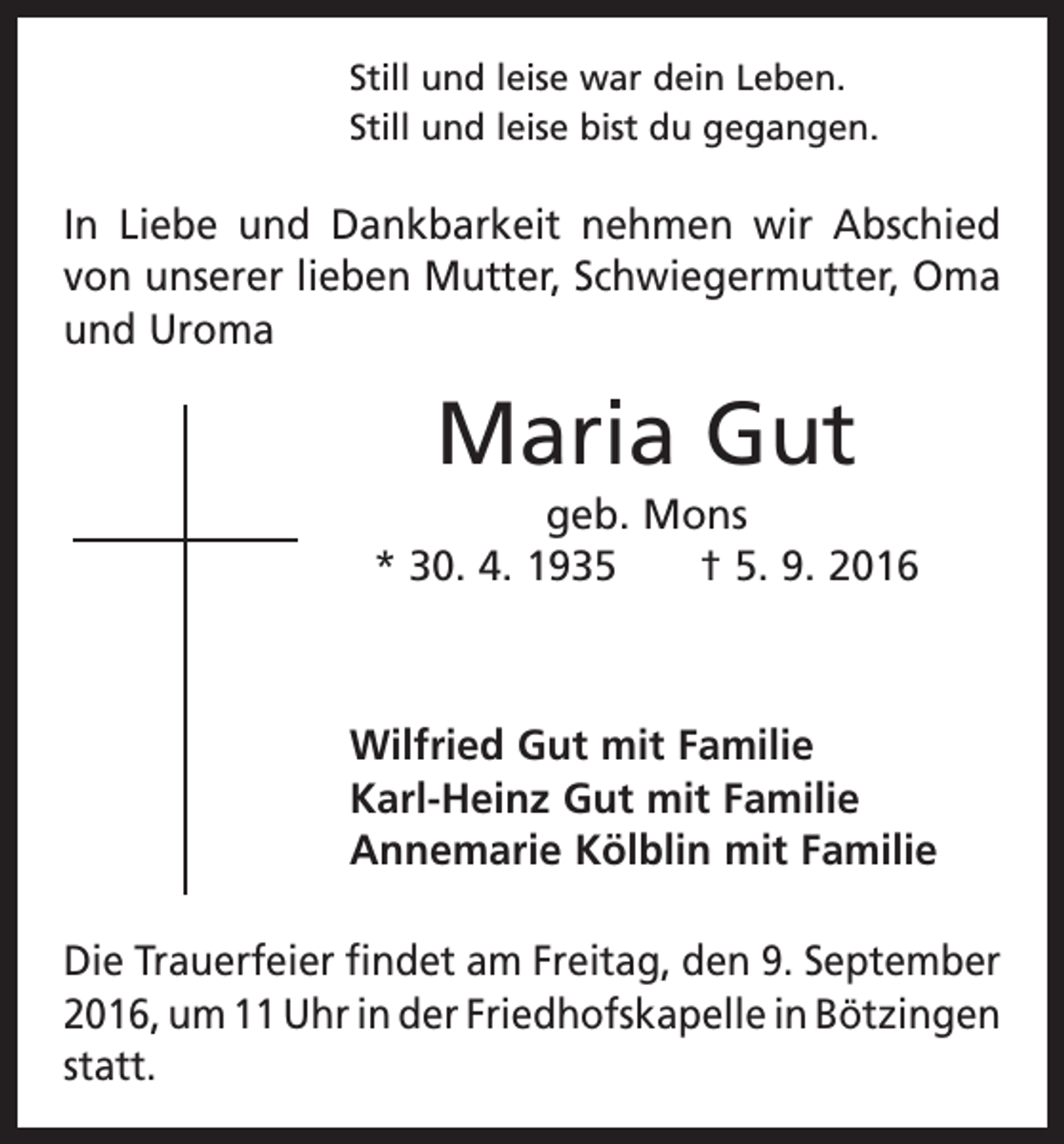 <p>Still und leise war dein Leben.<br />Still und leise bist du gegangen.</p><p>In Liebe und Dankbarkeit nehmen wir Abschied<br />von unserer lieben Mutter, Schwieger­mutter, Oma<br />und Uroma</p><p>Maria Gut<br />geb. Mons<br />* 30. 4. 1935 † 5. 9. 2016</p><p>Wilfried Gut mit Familie<br />Karl-Heinz Gut mit Familie<br />Annemarie Kölblin mit Familie<br />Die Trauerfeier findet am Freitag, den 9. September<br />2016, um 11 Uhr in der ­Friedhofskapelle in ­Bötzingen<br />statt.</p>