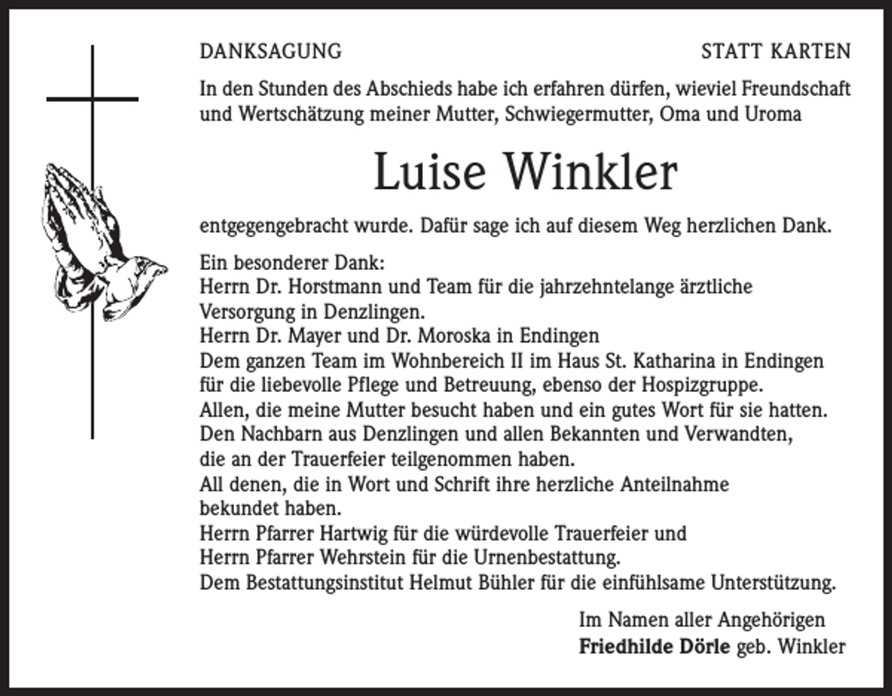 <p>DANKSAGUNG</p><p>STATT KARTEN</p><p>In den Stunden des Abschieds habe ich erfahren dürfen, wieviel Freundschaft<br />und Wertschätzung meiner Mutter, Schwiegermutter, Oma und Uroma</p><p>Luise Winkler<br />entgegengebracht wurde. Dafür sage ich auf diesem Weg herzlichen Dank.<br />Ein besonderer Dank:<br />Herrn Dr. Horstmann und Team für die jahrzehntelange ärztliche<br />­Versorgung in Denzlingen.<br />Herrn Dr. Mayer und Dr. Moroska in Endingen<br />Dem ganzen Team im Wohnbereich II im Haus St. Katharina in Endingen<br />für die liebevolle Pflege und Betreuung, ebenso der Hospizgruppe.<br />Allen, die meine Mutter besucht haben und ein gutes Wort für sie hatten.<br />Den Nachbarn aus Denzlingen und allen Bekannten und Verwandten,<br />die an der Trauerfeier teilgenommen haben.<br />All denen, die in Wort und Schrift ihre herzliche Anteilnahme<br />bekundet haben.<br />Herrn Pfarrer Hartwig für die würdevolle Trauerfeier und<br />Herrn Pfarrer Wehrstein für die Urnenbestattung.<br />Dem Bestattungsinstitut Helmut Bühler für die einfühlsame Unterstützung.<br />Im Namen aller Angehörigen<br />Friedhilde Dörle geb. Winkler</p>
