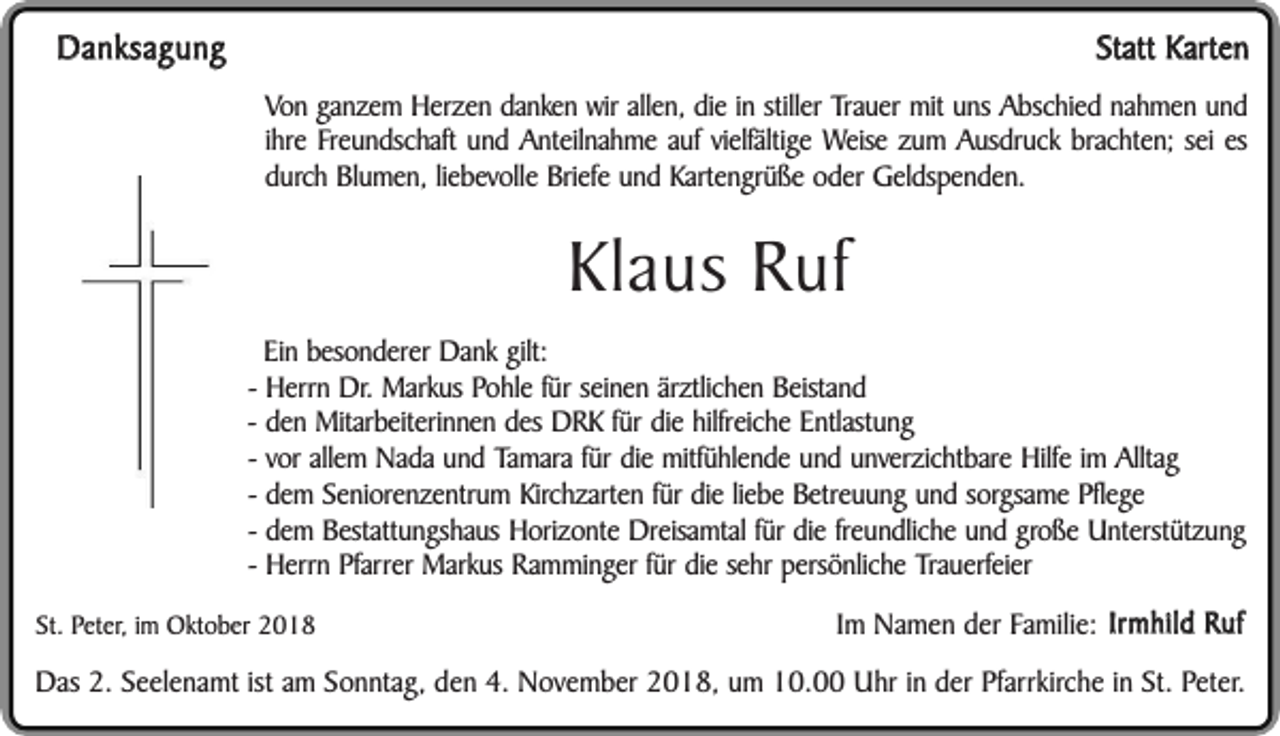<p>Danksagung</p><p>Statt Karten<br />Von ganzem Herzen danken wir allen, die in stiller Trauer mit uns Abschied nahmen und<br />ihre Freundschaft und Anteilnahme auf vielfältige Weise zum Ausdruck brachten; sei es<br />durch Blumen, liebevolle Briefe und Kartengrüße oder Geldspenden.</p><p>Klaus Ruf<br />Ein besonderer Dank gilt:<br />- Herrn Dr. Markus Pohle für seinen ärztlichen Beistand<br />- den Mitarbeiterinnen des DRK für die hilfreiche Entlastung<br />- vor allem Nada und Tamara für die mitfühlende und unverzichtbare Hilfe im Alltag<br />- dem Seniorenzentrum Kirchzarten für die liebe Betreuung und sorgsame Pflege<br />- dem Bestattungshaus Horizonte Dreisamtal für die freundliche und große Unterstützung<br />- Herrn Pfarrer Markus Ramminger für die sehr persönliche Trauerfeier<br />St. Peter, im Oktober 2018</p><p>Im Namen der Familie: Irmhild Ruf</p><p>Das 2. Seelenamt ist am Sonntag, den 4. November 2018, um 10.00 Uhr in der Pfarrkirche in St. Peter.</p>
