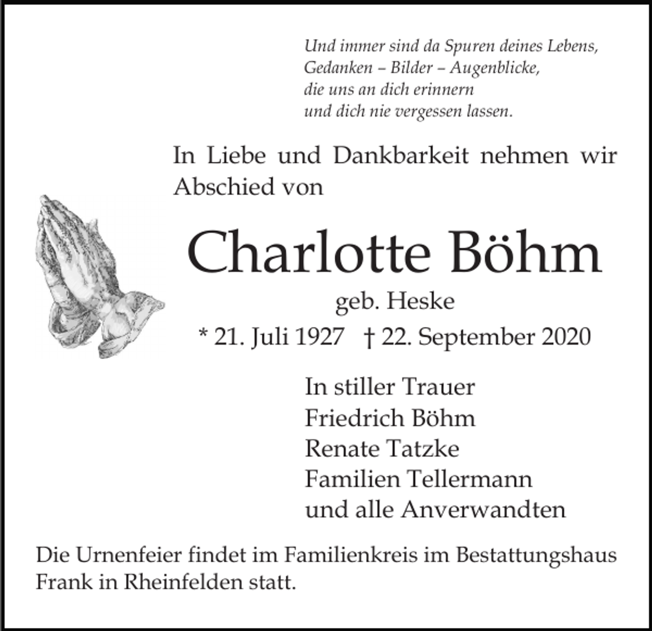<p>Und immer sind da Spuren deines Lebens,<br />Gedanken – Bilder – Augenblicke,<br />die uns an dich erinnern<br />und dich nie vergessen lassen.</p><p>In Liebe und Dankbarkeit nehmen wir<br />Abschied von</p><p>Charlotte Böhm<br />geb. Heske<br />* 21. Juli 1927 † 22. September 2020<br />In stiller Trauer<br />Friedrich Böhm<br />Renate Tatzke<br />Familien Tellermann<br />und alle Anverwandten<br />Die Urnenfeier findet im Familienkreis im Bestattungshaus<br />Frank in Rheinfelden statt.</p>