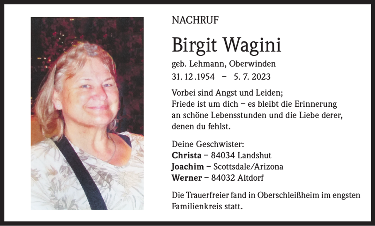<p>NACHRUF</p><p>Birgit Wagini<br />geb. Lehmann, Oberwinden<br />31. 12 .1954 – 5. 7. 2023<br />Vorbei sind Angst und Leiden;<br />Friede ist um dich – es bleibt die Erinnerung<br />an schöne Lebensstunden und die Liebe derer,<br />denen du fehlst.<br />Deine Geschwister:<br />Christa – 84034 Landshut<br />Joachim – Scottsdale/Arizona<br />Werner – 84032 Altdorf<br />Die Trauerfreier fand in Oberschleißheim im engsten<br />Familienkreis statt.</p>