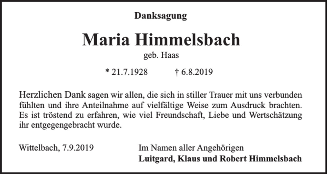 <p>Danksagung</p><p>Maria Himmelsbach<br />geb. Haas<br />* 21.7.1928</p><p>† 6.8.2019</p><p>Herzlichen Dank sagen wir allen, die sich in stiller Trauer mit uns verbunden<br />fühlten und ihre Anteilnahme auf vielfältige Weise zum Ausdruck brachten.<br />Es ist tröstend zu erfahren, wie viel Freundschaft, Liebe und Wertschätzung<br />ihr entgegengebracht wurde.<br />Wittelbach, 7.9.2019</p><p>Im Namen aller Angehörigen<br />Luitgard, Klaus und Robert Himmelsbach</p>