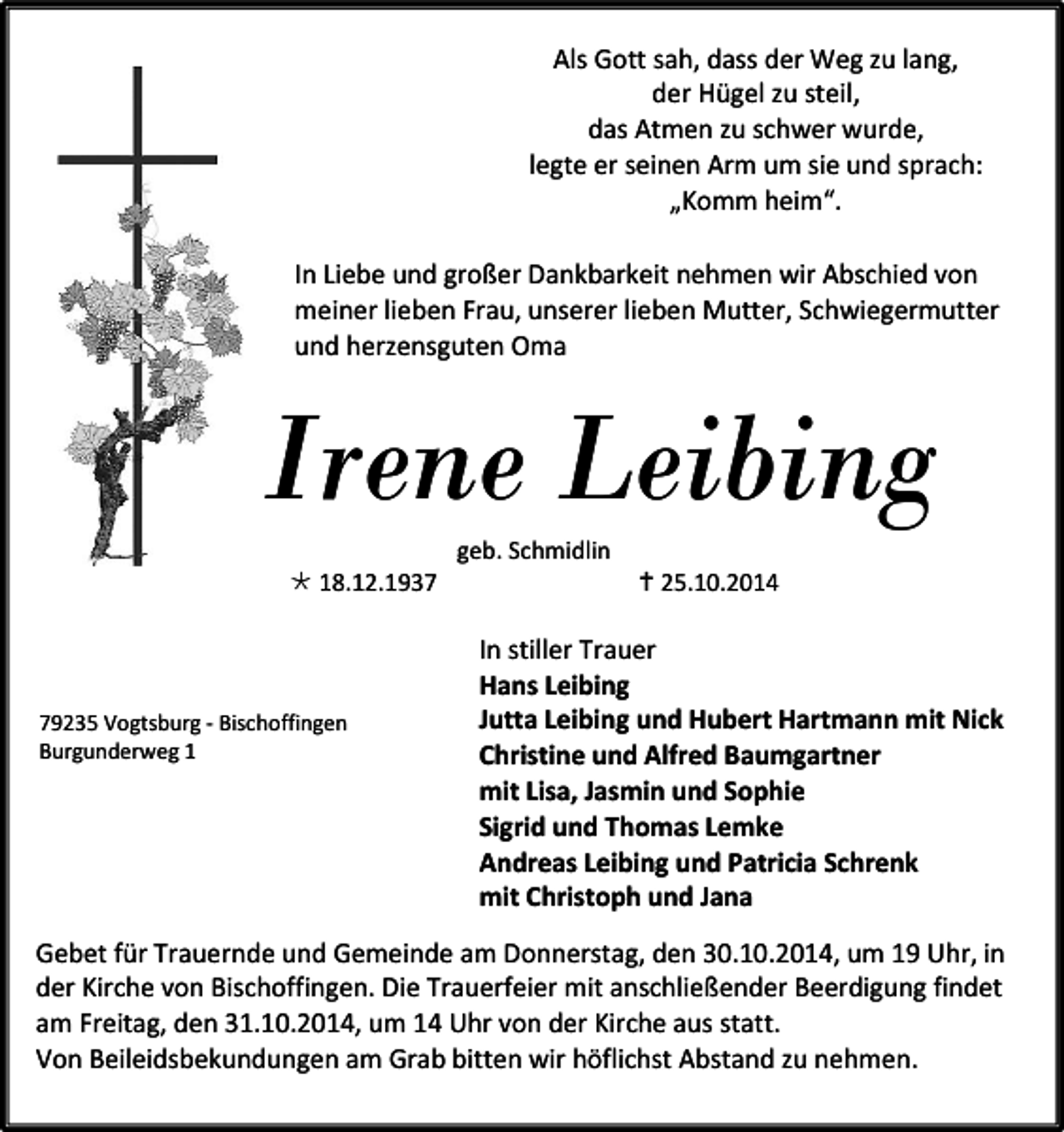 <p>Als Gott sah, dass der Weg zu lang,<br />der Hügel zu steil,<br />das Atmen zu schwer wurde,<br />legte er seinen Arm um sie und sprach:<br />„Komm heim“.<br />In Liebe und großer Dankbarkeit nehmen wir Abschied von<br />meiner lieben Frau, unserer lieben Mutter, Schwiegermutter<br />und herzensguten Oma</p><p>Irene Leibing<br /> 18.12.1939235 Vogtsburg - Bischoffingen<br />Burgunderweg 1</p><p>geb. Schmidlin</p><p> 25.10.2014</p><p>In stiller Trauer<br />Hans Leibing<br />Jutta Leibing und Hubert Hartmann mit Nick<br />Christine und Alfred Baumgartner<br />mit Lisa, Jasmin und Sophie<br />Sigrid und Thomas Lemke<br />Andreas Leibing und Patricia Schrenk<br />mit Christoph und Jana</p><p>Gebet für Trauernde und Gemeinde am Donnerstag, den 30.10.2014, um 19 Uhr, in<br />der Kirche von Bischoffingen. Die Trauerfeier mit anschließender Beerdigung findet<br />am Freitag, den 31.10.2014, um 14 Uhr von der Kirche aus statt.<br />Von Beileidsbekundungen am Grab bitten wir höflichst Abstand zu nehmen.</p>
