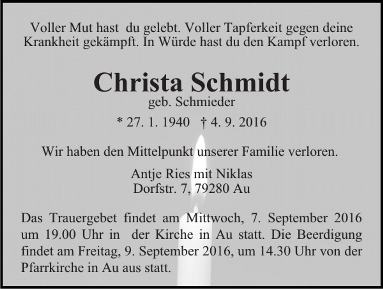 <p>Voller Mut hast du gelebt. Voller Tapferkeit gegen deine<br />Krankheit gekämpft. In Würde hast du den Kampf verloren.</p><p>Christa<br />Schmidt<br />geb. Schmieder<br />* 27. 1. 1940 † 4. 9. 2016<br />Wir haben den Mittelpunkt unserer Familie verloren.<br />Antje Ries mit Niklas<br />Dorfstr. 7, 79280 Au<br />Das Trauergebet findet am Mittwoch, 7. September 2016<br />um 19.00 Uhr in der Kirche in Au statt. Die Beerdigung<br />findet am Freitag, 9. September 2016, um 14.30 Uhr von der<br />Pfarrkirche in Au aus statt.</p>