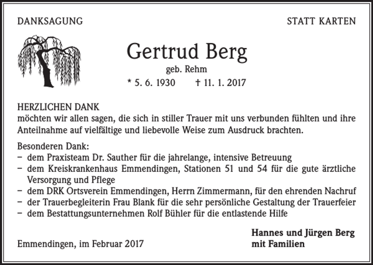 <p>DANKSAGUNG</p><p>STATT KARTEN</p><p>Gertrud Berg<br />geb. Rehm<br />* 5. 6. 1930 † 11. 1. 2017</p><p>HERZLICHEN DANK<br />möchten wir allen sagen, die sich in stiller Trauer mit uns verbunden fühlten und ihre<br />Anteilnahme auf vielfältige und liebevolle Weise zum Ausdruck brachten.<br />Besonderen Dank:<br />– dem Praxisteam Dr. Sauther für die jahrelange, intensive Betreuung<br />– dem Kreiskrankenhaus Emmendingen, Stationen 51 und 54 für die gute ärztliche<br />Versorgung und Pflege<br />– dem DRK Ortsverein Emmendingen, Herrn Zimmermann, für den ehrenden Nachruf<br />– der Trauerbegleiterin Frau Blank für die sehr persönliche Gestaltung der Trauerfeier<br />– dem Bestattungsunternehmen Rolf Bühler für die entlastende Hilfe</p><p>Emmendingen, im Februar 2017</p><p>Hannes und Jürgen Berg<br />mit Familien</p>