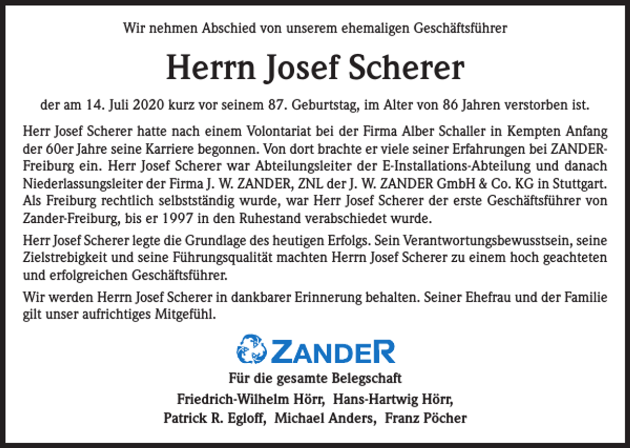 <p>Wir nehmen Abschied von unserem ehemaligen Geschäftsführer</p><p>Herrn Josef Scherer<br />der am 14. Juli 2020 kurz vor seinem 87. Geburtstag, im Alter von 86 Jahren verstorben ist.<br />Herr Josef Scherer hatte nach einem Volontariat bei der Firma Alber Schaller in Kempten Anfang<br />der 60er Jahre seine Karriere begonnen. Von dort brachte er viele seiner Erfahrungen bei ZANDERFreiburg ein. Herr Josef Scherer war Abteilungsleiter der E-Installations-Abteilung und danach<br />Niederlassungsleiter der Firma J. W. ZANDER, ZNL der J. W. ZANDER GmbH &amp; Co. KG in Stuttgart.<br />Als Freiburg rechtlich selbstständig wurde, war Herr Josef Scherer der erste Geschäftsführer von<br />Zander-Freiburg, bis er 1997 in den Ruhestand verabschiedet wurde.<br />Herr Josef Scherer legte die Grundlage des heutigen Erfolgs. Sein Verantwortungsbewusstsein, seine<br />Zielstrebigkeit und seine Führungsqualität machten Herrn Josef Scherer zu einem hoch geachteten<br />und erfolgreichen Geschäftsführer.<br />Wir werden Herrn Josef Scherer in dankbarer Erinnerung behalten. Seiner Ehefrau und der Familie<br />gilt unser aufrichtiges Mitgefühl.</p><p>Für die gesamte Belegschaft<br />Friedrich-Wilhelm Hörr, Hans-Hartwig Hörr,<br />Patrick R. Egloff, Michael Anders, Franz Pöcher</p>