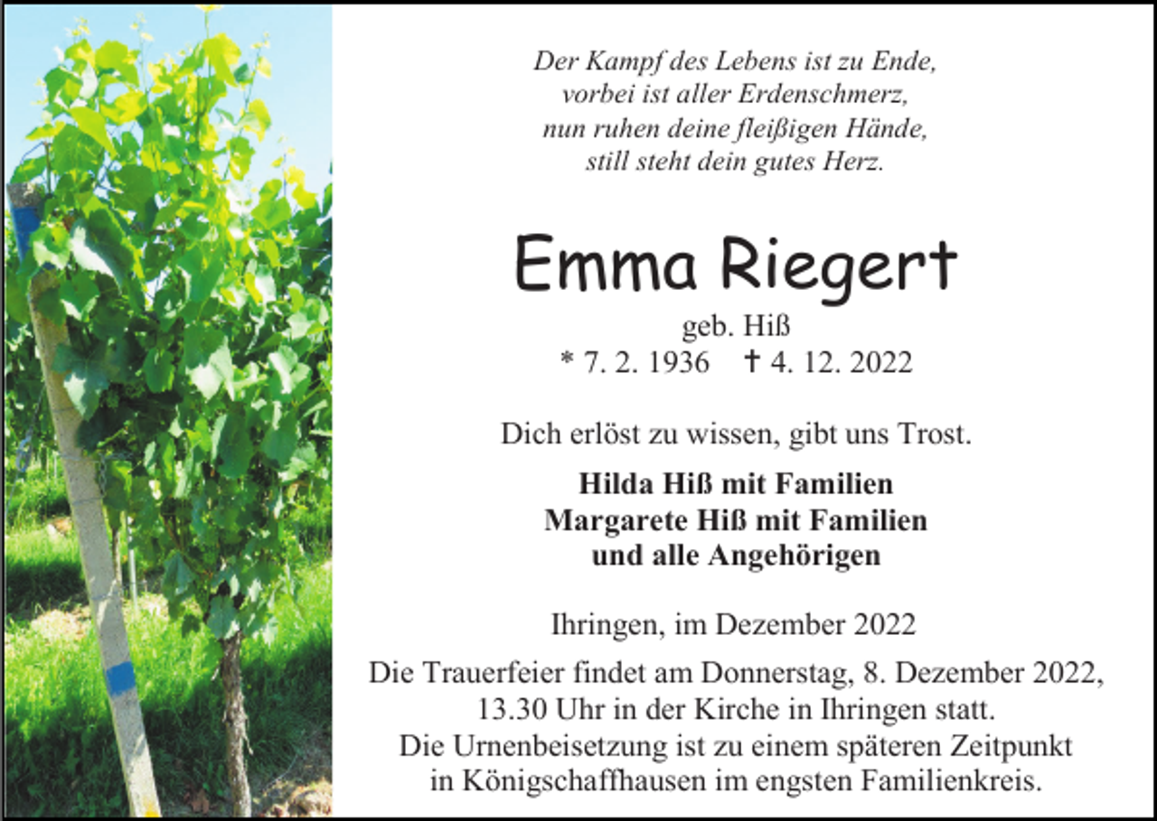<p>Der Kampf des Lebens ist zu Ende,<br />vorbei ist aller Erdenschmerz,<br />nun ruhen deine fleißigen Hände,<br />still steht dein gutes Herz.</p><p>Emma Riegert<br />geb. Hiß<br />* 7. 2. 1936  4. 12. 2022<br />Dich erlöst zu wissen, gibt uns Trost.<br />Hilda Hiß mit Familien<br />Margarete Hiß mit Familien<br />und alle Angehörigen<br />Ihringen, im Dezember 2022<br />Die Trauerfeier findet am Donnerstag, 8. Dezember 2022,<br />13.30 Uhr in der Kirche in Ihringen statt.<br />Die Urnenbeisetzung ist zu einem späteren Zeitpunkt<br />in Königschaffhausen im engsten Familienkreis.</p>