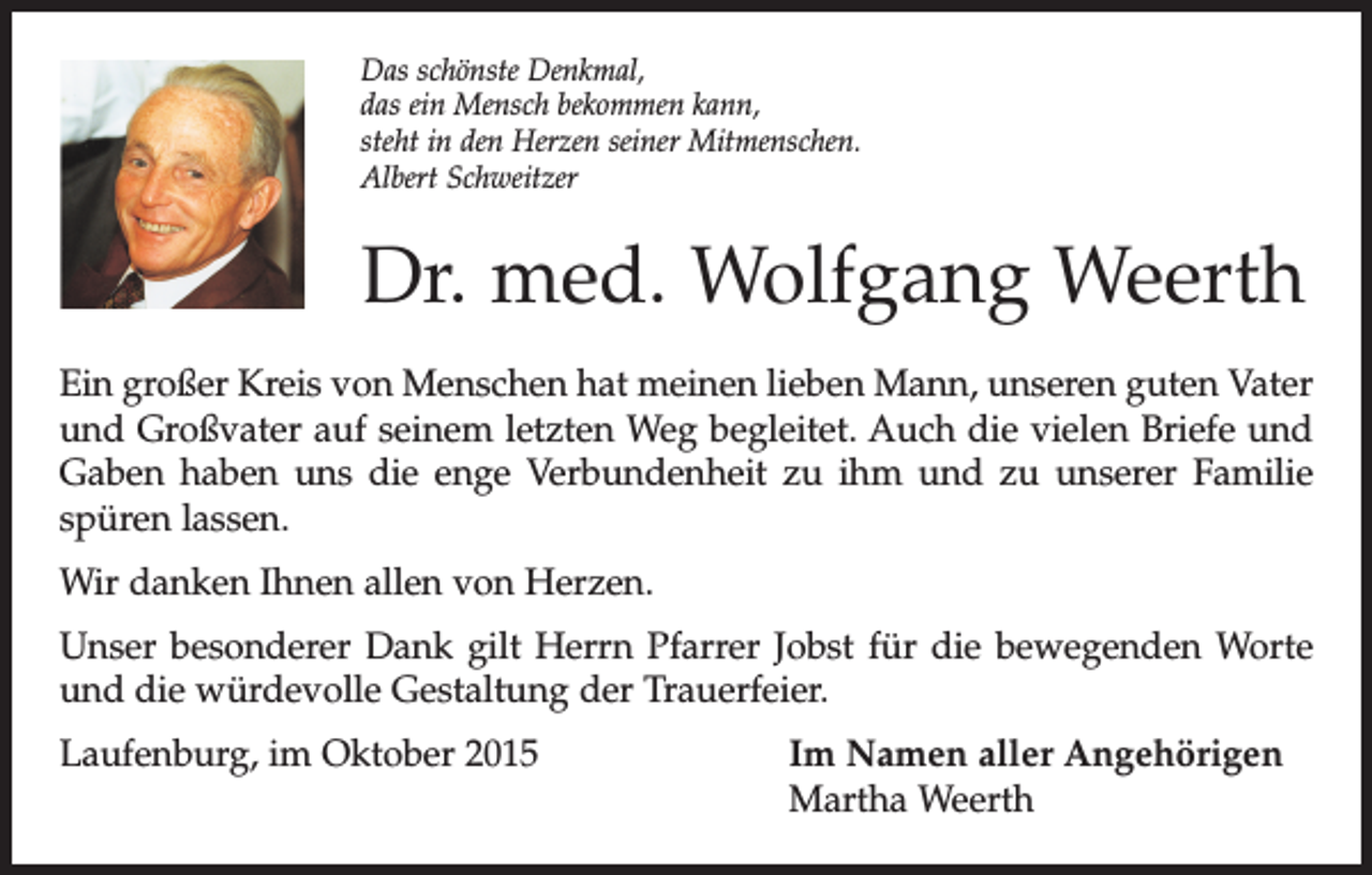 <p>Das schönste Denkmal,<br />das ein Mensch bekommen kann,<br />steht in den Herzen seiner Mitmenschen.<br />Albert Schweitzer</p><p>Dr. med. Wolfgang Weerth<br />Ein großer Kreis von Menschen hat meinen lieben Mann, unseren guten Vater<br />und Großvater auf seinem letzten Weg begleitet. Auch die vielen Briefe und<br />Gaben haben uns die enge Verbundenheit zu ihm und zu unserer Familie<br />spüren lassen.<br />Wir danken Ihnen allen von Herzen.<br />Unser besonderer Dank gilt Herrn Pfarrer Jobst für die bewegenden Worte<br />und die würdevolle Gestaltung der Trauerfeier.<br />Laufenburg, im Oktober 2015 Im Namen aller Angehörigen<br />Martha Weerth</p>