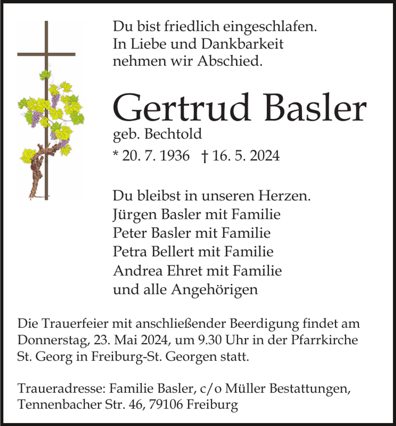 <p>Du bist friedlich eingeschlafen.<br />In Liebe und Dankbarkeit<br />nehmen wir Abschied.</p><p>Gertrud Basler</p><p>geb. Bechtold<br />* 20. 7. 1936 † 16. 5. 2024</p><p>Du bleibst in unseren Herzen.<br />Jürgen Basler mit Familie<br />Peter Basler mit Familie<br />Petra Bellert mit Familie<br />Andrea Ehret mit Familie<br />und alle Angehörigen<br />Die Trauerfeier mit anschließender Beerdigung findet am<br />Donnerstag, 23. Mai 2024, um 9.30 Uhr in der Pfarrkirche<br />St. Georg in Freiburg-St. Georgen statt.<br />Traueradresse: Familie Basler, c/o Müller Bestattungen,<br />Tennenbacher Str. 46, 79106 Freiburg</p>