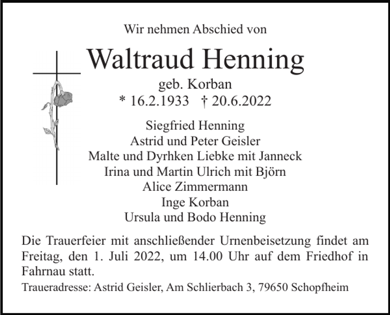 <p>Wir nehmen Abschied von</p><p>Waltraud Henning<br />geb. Korban<br />* 16.2.1933 † 20.6.2022<br />Siegfried Henning<br />Astrid und Peter Geisler<br />Malte und Dyrhken Liebke mit Janneck<br />Irina und Martin Ulrich mit Björn<br />Alice Zimmermann<br />Inge Korban<br />Ursula und Bodo Henning<br />Die Trauerfeier mit anschließender Urnenbeisetzung findet am<br />Freitag, den 1. Juli 2022, um 14.00 Uhr auf dem Friedhof in<br />Fahrnau statt.<br />Traueradresse: Astrid Geisler, Am Schlierbach 3, 79650 Schopfheim</p>