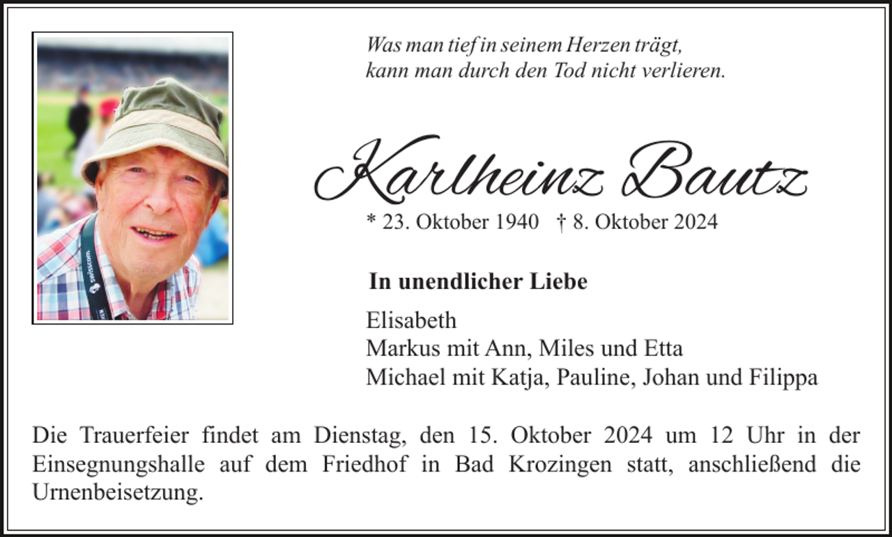 <p>Was man tief in seinem Herzen trägt,<br />kann man durch den Tod nicht verlieren.</p><p>Karlheinz Bautz<br />* 23. Oktober 1940 † 8. Oktober 2024</p><p>In unendlicher Liebe<br />Elisabeth<br />Markus mit Ann, Miles und Etta<br />Michael mit Katja, Pauline, Johan und Filippa<br />Die Trauerfeier findet am Dienstag, den 15. Oktober 2024 um 12 Uhr in der<br />Einsegnungshalle auf dem Friedhof in Bad Krozingen statt, anschließend die<br />Urnenbeisetzung.</p>