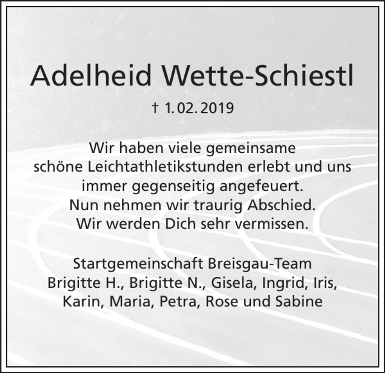 <p>Adelheid Wette-Schiestl<br />† 1. 02. 2019<br />Wir haben viele gemeinsame<br />schöne Leichtathletikstunden erlebt und uns<br />immer gegenseitig angefeuert.<br />Nun nehmen wir traurig Abschied.<br />Wir werden Dich sehr vermissen.<br />Startgemeinschaft Breisgau-Team<br />Brigitte H., Brigitte N., Gisela, Ingrid, Iris,<br />Karin, Maria, Petra, Rose und Sabine</p>