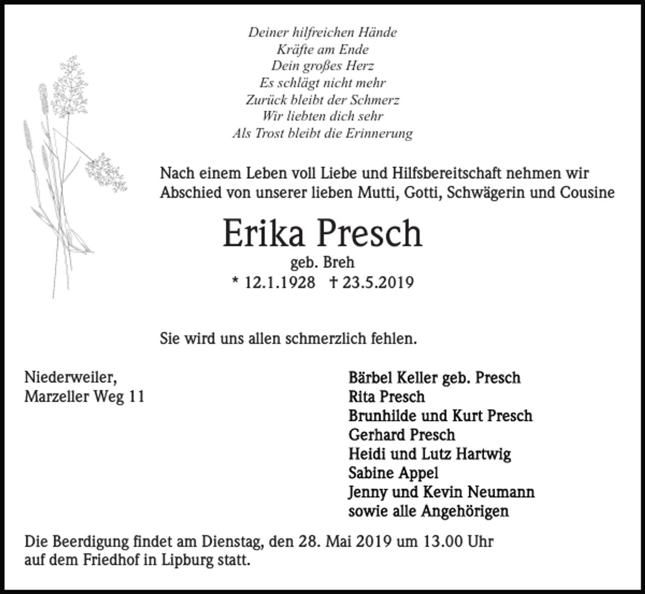<p>Deiner hilfreichen Hände<br />Kräfte am Ende<br />Dein großes Herz<br />Es schlägt nicht mehr<br />Zurück bleibt der Schmerz<br />Wir liebten dich sehr<br />Als Trost bleibt die Erinnerung</p><p>Nach einem Leben voll Liebe und Hilfsbereitschaft nehmen wir<br />Abschied von unserer lieben Mutti, Gotti, Schwägerin und Cousine</p><p>Erika Presch<br />geb. Breh<br />* 12.1.1928 † 23.5.2019</p><p>Sie wird uns allen schmerzlich fehlen.<br />Niederweiler,<br />Marzeller Weg 11</p><p>Die Beerdigung findet am Dienstag, den 28. Mai 2019 um 13.00 Uhr<br />auf dem Friedhof in Lipburg statt.</p>