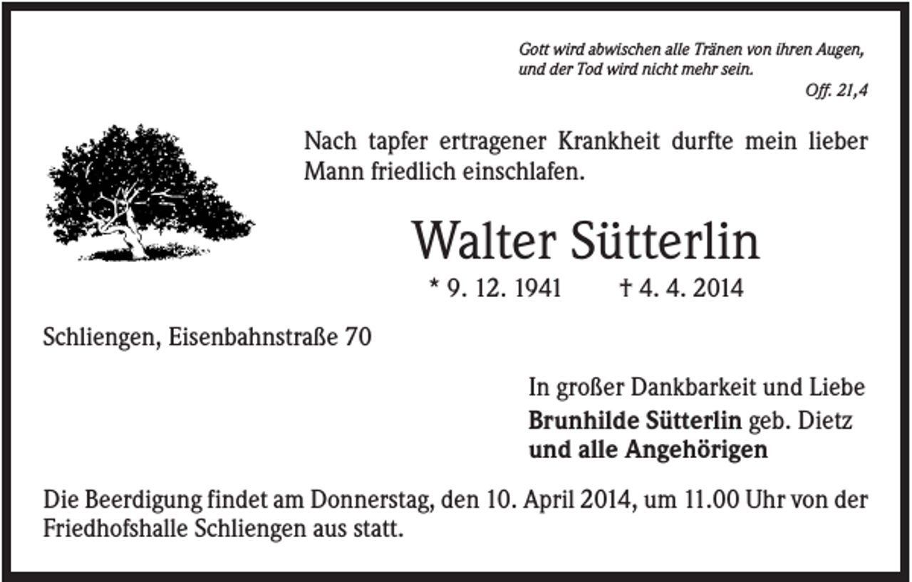 <p>Gott wird abwischen alle Tränen von ihren Augen,<br />und der Tod wird nicht mehr sein.<br />Off. 21,4</p><p>Nach tapfer ertragener Krankheit durfte mein lieber<br />Mann friedlich einschlafen.</p><p>Walter Sütterlin<br />* 9. 12. 1941</p><p>† 4. 4. 2014</p><p>Schliengen, Eisenbahnstraße 70<br />In großer Dankbarkeit und Liebe<br />Brunhilde Sütterlin geb. Dietz<br />und alle Angehörigen<br />Die Beerdigung findet am Donnerstag, den 10. April 2014, um 11.00 Uhr von der<br />Friedhofshalle Schliengen aus statt.</p>