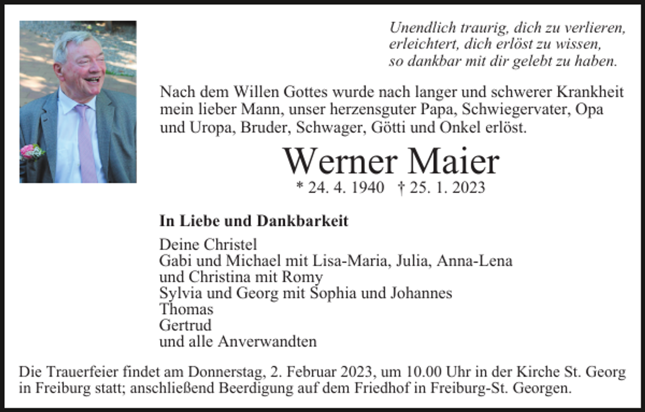 <p>Unendlich traurig, dich zu verlieren,<br />erleichtert, dich erlöst zu wissen,<br />so dankbar mit dir gelebt zu haben.</p><p>Nach dem Willen Gottes wurde nach langer und schwerer Krankheit<br />mein lieber Mann, unser herzensguter Papa, Schwiegervater, Opa<br />und Uropa, Bruder, Schwager, Götti und Onkel erlöst.</p><p>Werner Maier<br />* 24. 4. 1940 † 25. 1. 2023</p><p>In Liebe und Dankbarkeit<br />Deine Christel<br />Gabi und Michael mit Lisa-Maria, Julia, Anna-Lena<br />und Christina mit Romy<br />Sylvia und Georg mit Sophia und Johannes<br />Thomas<br />Gertrud<br />und alle Anverwandten<br />Die Trauerfeier findet am Donnerstag, 2. Februar 2023, um 10.00 Uhr in der Kirche St. Georg<br />in Freiburg statt; anschließend Beerdigung auf dem Friedhof in Freiburg-St. Georgen.</p>