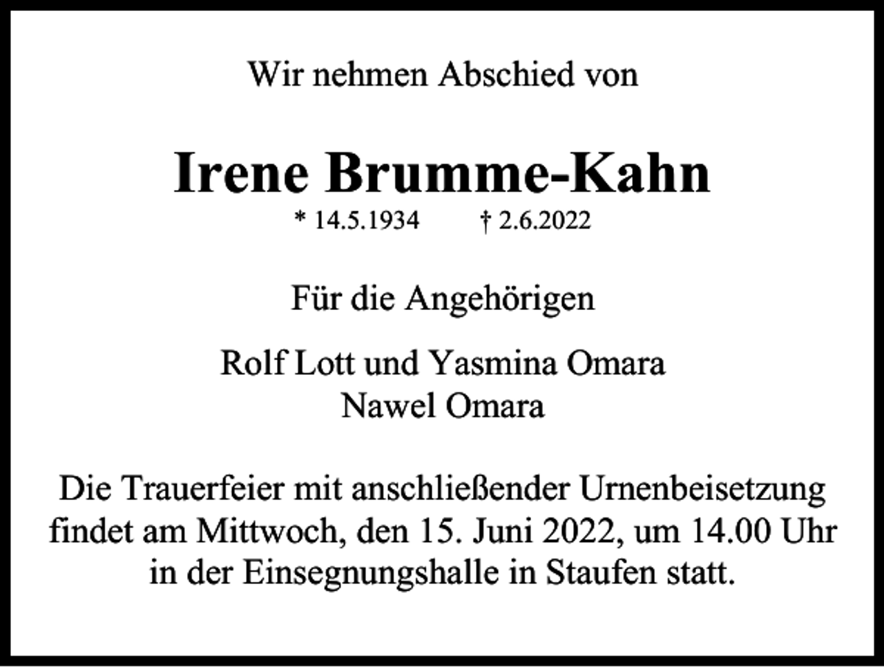 <p>Wir nehmen Abschied von</p><p>Irene Brumme-Kahn<br />* 14.5.1934</p><p>† 2.6.2022</p><p>Für die Angehörigen<br />Rolf Lott und Yasmina Omara<br />Nawel Omara<br />Die Trauerfeier mit anschließender Urnenbeisetzung<br />findet am Mittwoch, den 15. Juni 2022, um 14.00 Uhr<br />in der Einsegnungshalle in Staufen statt.</p>