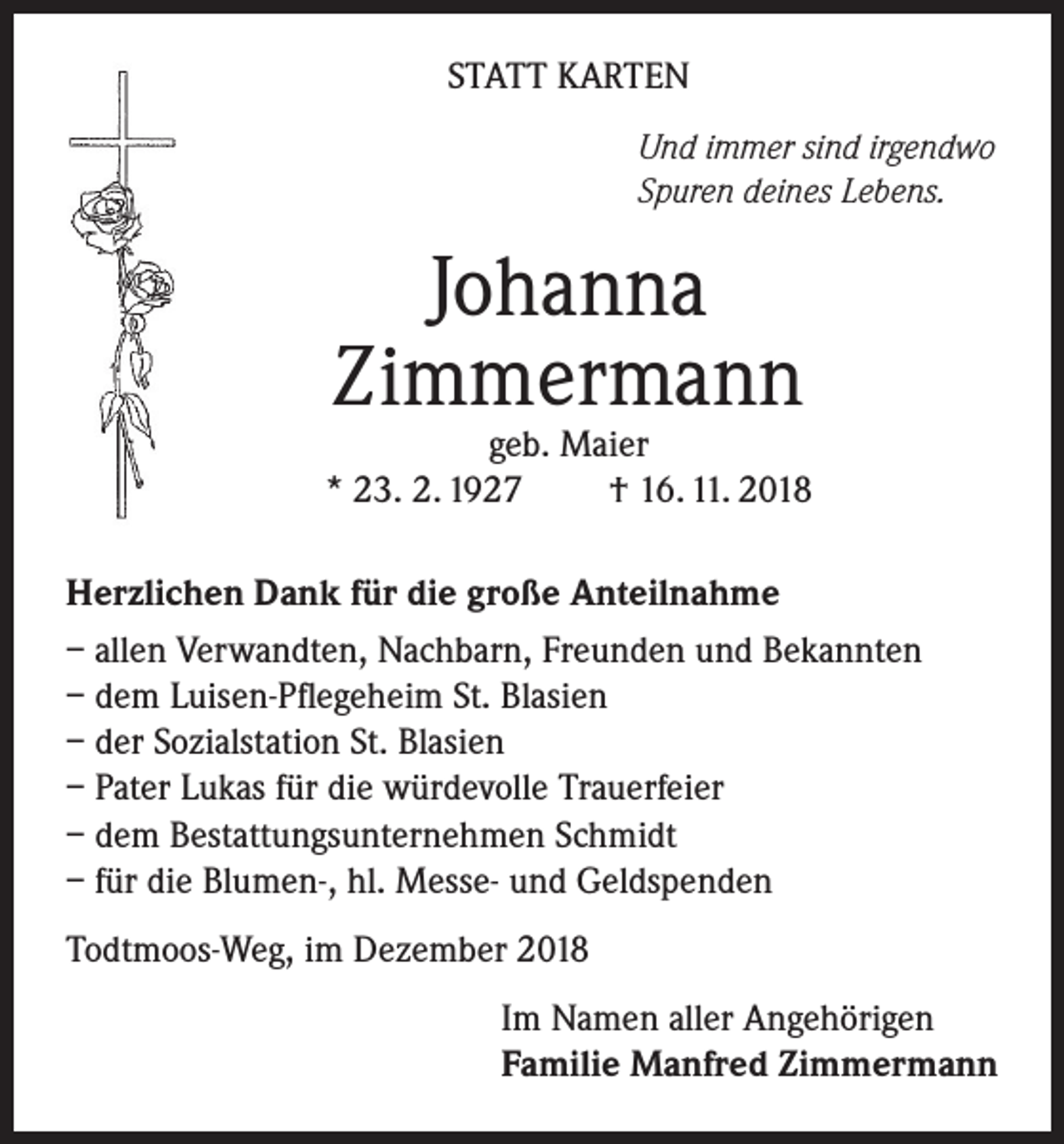 <p>STATT KARTEN<br />Und immer sind irgendwo<br />Spuren deines Lebens.</p><p>Johanna<br />Zimmermann</p><p>geb. Maier<br />* 23. 2. 1927<br />† 16. 11. 2018<br />Herzlichen Dank für die große Anteilnahme<br />– allen Verwandten, Nachbarn, Freunden und Bekannten<br />– dem Luisen-Pflegeheim St. Blasien<br />– der Sozialstation St. Blasien<br />– Pater Lukas für die würdevolle Trauerfeier<br />– dem Bestattungsunternehmen Schmidt<br />– für die Blumen-, hl. Messe- und Geldspenden<br />Todtmoos-Weg, im Dezember 2018<br />Im Namen aller Angehörigen<br />Familie Manfred Zimmermann</p>