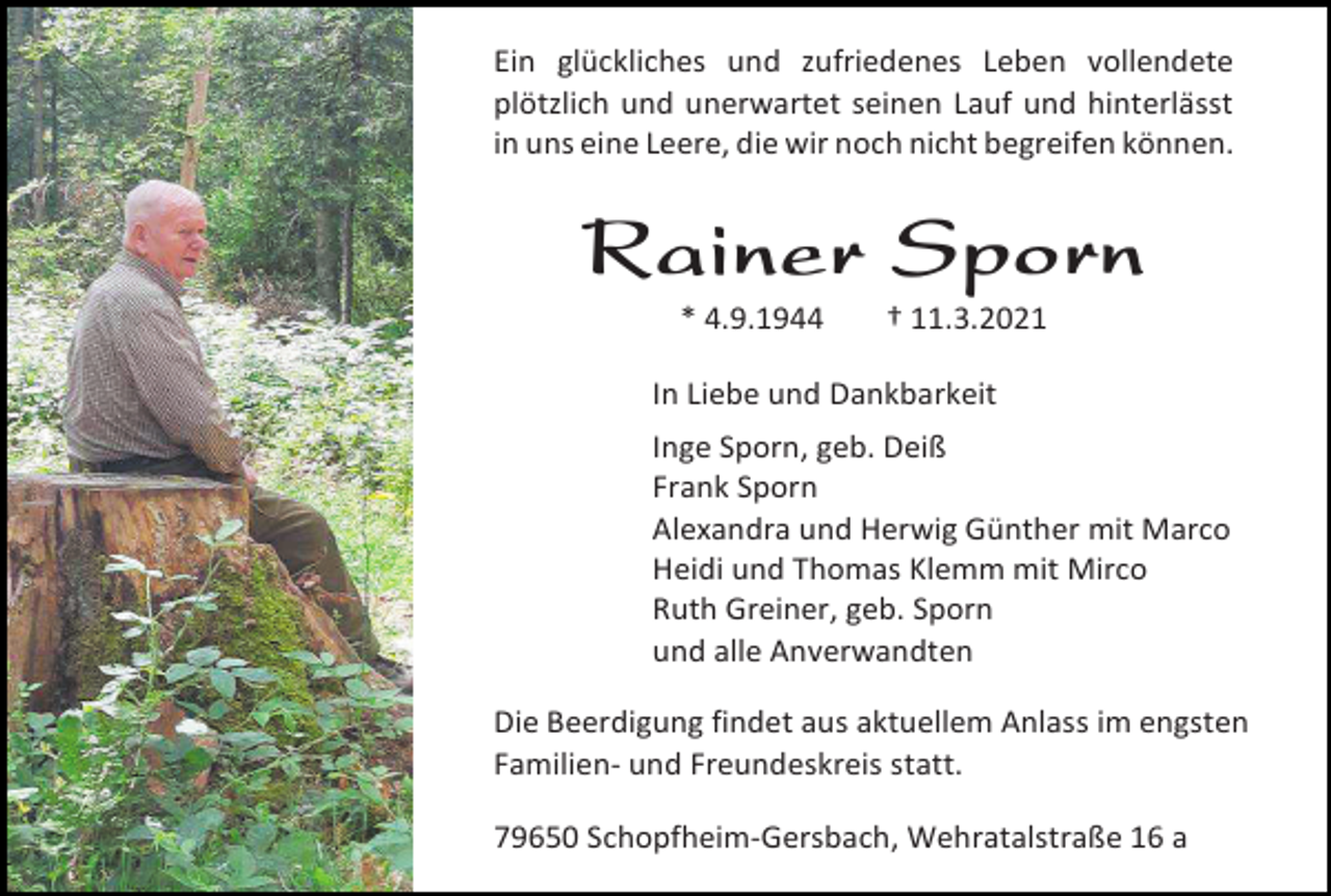 <p>Ein glückliches und zufriedenes Leben vollendete<br />plötzlich und unerwartet seinen Lauf und hinterlässt<br />in uns eine Leere, die wir noch nicht begreifen können.</p><p>Rainer Sporn<br />* 4.9.1944</p><p>† 11.3.2021</p><p>In Liebe und Dankbarkeit<br />Inge Sporn, geb. Deiß<br />Frank Sporn<br />Alexandra und Herwig Günther mit Marco<br />Heidi und Thomas Klemm mit Mirco<br />Ruth Greiner, geb. Sporn<br />und alle Anverwandten<br />Die Beerdigung findet aus aktuellem Anlass im engsten<br />Familien- und Freundeskreis statt.<br />79650 Schopfheim-Gersbach, Wehratalstraße 16 a</p>