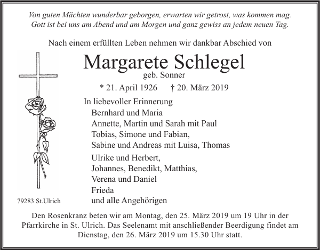 <p>Von guten Mächten wunderbar geborgen, erwarten wir getrost, was kommen mag.<br />Gott ist bei uns am Abend und am Morgen und ganz gewiss an jedem neuen Tag.</p><p>Nach einem erfüllten Leben nehmen wir dankbar Abschied von</p><p>Margarete<br />Schlegel<br />geb. Sonner<br />* 21. April 1926</p><p>79283 St.Ulrich</p><p>† 20. März 2019</p><p>In liebevoller Erinnerung<br />Bernhard und Maria<br />Annette, Martin und Sarah mit Paul<br />Tobias, Simone und Fabian,<br />Sabine und Andreas mit Luisa, Thomas<br />Ulrike und Herbert,<br />Johannes, Benedikt, Matthias,<br />Verena und Daniel<br />Frieda<br />und alle Angehörigen</p><p>Den Rosenkranz beten wir am Montag, den 25. März 2019 um 19 Uhr in der<br />Pfarrkirche in St. Ulrich. Das Seelenamt mit anschließender Beerdigung findet am<br />Dienstag, den 26. März 2019 um 15.30 Uhr statt.</p>