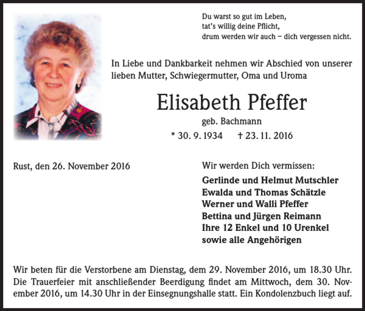 <p>Du warst so gut im Leben,<br />tat’s willig deine Pflicht,<br />drum werden wir auch – dich vergessen nicht.</p><p>In Liebe und Dankbarkeit nehmen wir Abschied von unserer<br />lieben Mutter, Schwiegermutter, Oma und Uroma</p><p>Elisabeth Pfeffer<br />geb. Bachmann<br />* 30. 9. 1934 † 23. 11. 2016</p><p>Rust, den 26. November 2016</p><p>Wir werden Dich vermissen:<br />Gerlinde und Helmut Mutschler<br />Ewalda und Thomas Schätzle<br />Werner und Walli Pfeffer<br />Bettina und Jürgen Reimann<br />Ihre 12 Enkel und 10 Urenkel<br />sowie alle Angehörigen</p><p>Wir beten für die Verstorbene am Dienstag, dem 29. November 2016, um 18.30 Uhr.<br />Die Trauerfeier mit anschließender Beerdigung findet am Mittwoch, dem 30. Nov­<br />ember 2016, um 14.30 Uhr in der Einsegnungshalle statt. Ein Kondolenzbuch liegt auf.</p>