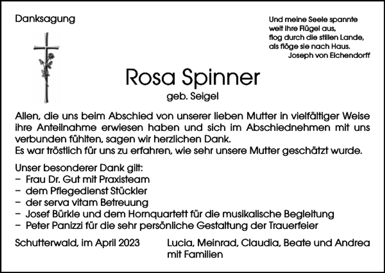 <p>Danksagung Und meine Seele spannte</p><p>weit ihre Flügel aus,<br />flog durch die stillen Lande,<br />als flöge sie nach Haus.</p><p>Joseph von Eichendorff</p><p>Rosa Spinner<br />geb. Seigel</p><p>Allen, die uns beim Abschied von unserer lieben Mutter in vielfältiger Weise<br />ihre Anteilnahme erwiesen haben und sich im Abschiednehmen mit uns<br />verbunden fühlten, sagen wir herzlichen Dank.<br />Es war tröstlich für uns zu erfahren, wie sehr unsere Mutter geschätzt wurde.<br />Unser besonderer Dank gilt:<br />– Frau Dr. Gut mit Praxisteam<br />– dem Pflegedienst Stückler<br />– der serva vitam Betreuung<br />– Josef Bürkle und dem Hornquartett für die musikalische Begleitung<br />– Peter Panizzi für die sehr persönliche Gestaltung der Trauerfeier<br />Schutterwald, im April 2023</p><p>Lucia, Meinrad, Claudia, Beate und Andrea<br />mit Familien</p>