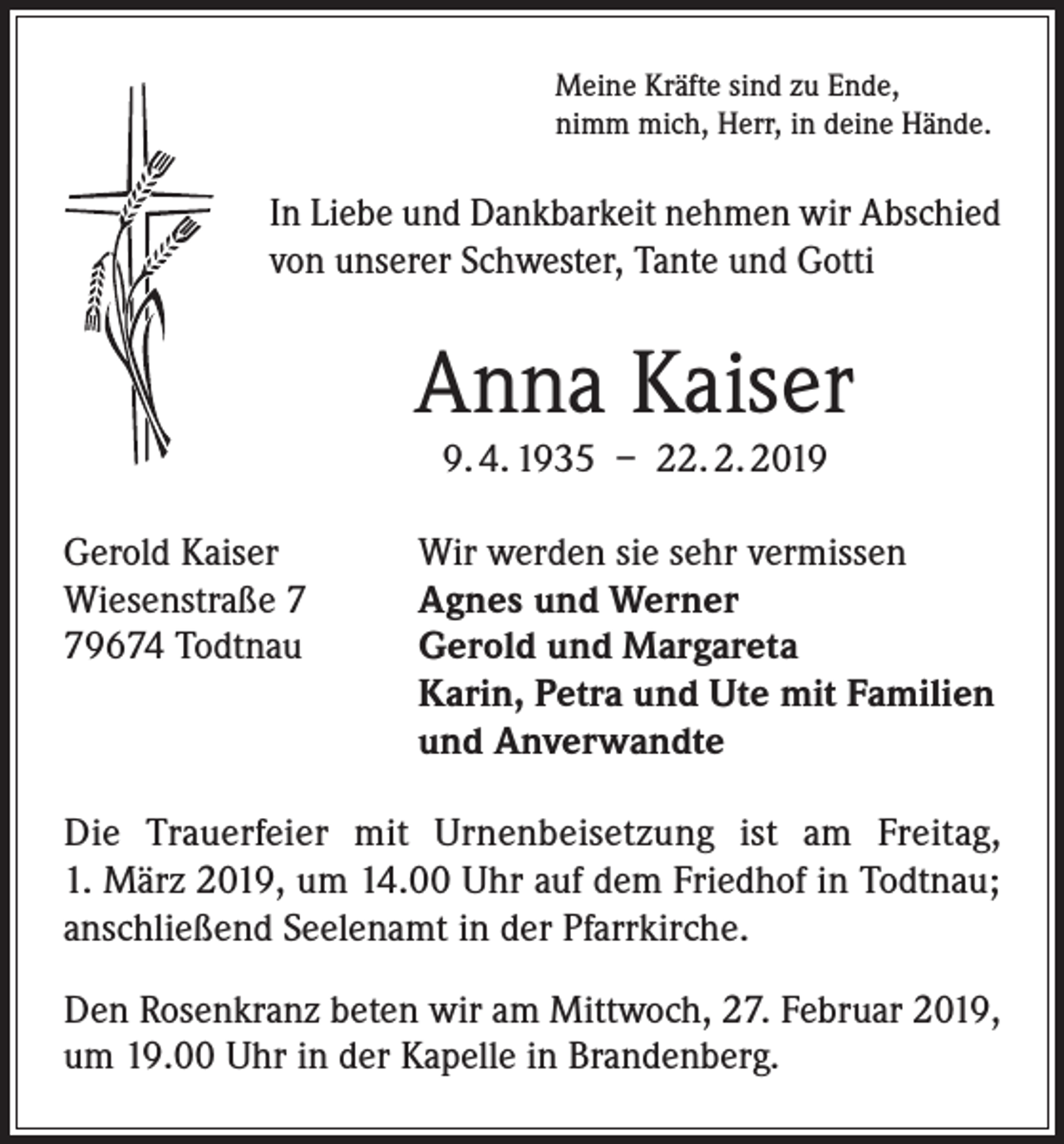 <p>Meine Kräfte sind zu Ende,<br />nimm mich, Herr, in deine Hände.</p><p>In Liebe und Dankbarkeit nehmen wir Abschied<br />von unserer Schwester, Tante und Gotti</p><p>Anna Kaiser<br />9. 4. 1935 – 22. 2. 2019</p><p>Gerold Kaiser<br />Wiesenstraße 9674 Todtnau</p><p>Wir werden sie sehr vermissen<br />Agnes und Werner<br />Gerold und Margareta<br />Karin, Petra und Ute mit Familien<br />und Anverwandte</p><p>Die Trauerfeier mit Urnenbeisetzung ist am Freitag,<br />1. März 2019, um 14.00 Uhr auf dem Friedhof in Todtnau;<br />anschließend Seelenamt in der Pfarrkirche.<br />Den Rosenkranz beten wir am Mittwoch, 27. Februar 2019,<br />um 19.00 Uhr in der Kapelle in Brandenberg.</p>