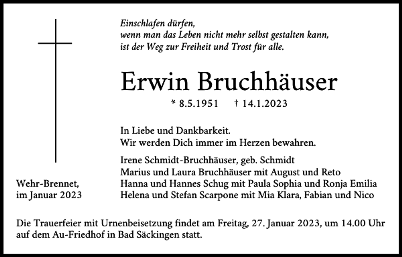 <p>Einschlafen dürfen,<br />wenn man das Leben nicht mehr selbst gestalten kann,<br />ist der Weg zur Freiheit und Trost für alle.</p><p>Erwin Bruchhäuser<br />* 8.5.1951</p><p>† 14.1.2023</p><p>In Liebe und Dankbarkeit.<br />Wir werden Dich immer im Herzen bewahren.</p><p>Wehr-Brennet,<br />im Januar 2023</p><p>Irene Schmidt-Bruchhäuser, geb. Schmidt<br />Marius und Laura Bruchhäuser mit August und Reto<br />Hanna und Hannes Schug mit Paula Sophia und Ronja Emilia<br />Helena und Stefan Scarpone mit Mia Klara, Fabian und Nico</p><p>Die Trauerfeier mit Urnenbeisetzung findet am Freitag, 27. Januar 2023, um 14.00 Uhr<br />auf dem Au-Friedhof in Bad Säckingen statt.</p>