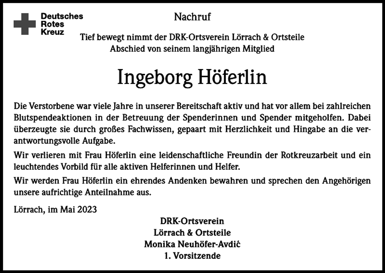 <p>Nachruf<br />Tief bewegt nimmt der DRK-Ortsverein Lörrach &amp; Ortsteile<br />Abschied von seinem langjährigen Mitglied</p><p>Ingeborg Höferlin<br />Die Verstorbene war viele Jahre in unserer Bereitschaft aktiv und hat vor allem bei zahlreichen<br />Blutspendeaktionen in der Betreuung der Spenderinnen und Spender mitgeholfen. Dabei<br />überzeugte sie durch großes Fachwissen, gepaart mit Herzlichkeit und Hingabe an die verantwortungsvolle Aufgabe.<br />Wir verlieren mit Frau Höferlin eine leidenschaftliche Freundin der Rotkreuzarbeit und ein<br />leuchtendes Vorbild für alle aktiven Helferinnen und Helfer.<br />Wir werden Frau Höferlin ein ehrendes Andenken bewahren und sprechen den Angehörigen<br />unsere aufrichtige Anteilnahme aus.<br />Lörrach, im Mai 2023<br />DRK-Ortsverein<br />Lörrach &amp; Ortsteile<br />Monika Neuhöfer-Avdi´c<br />1. Vorsitzende</p>