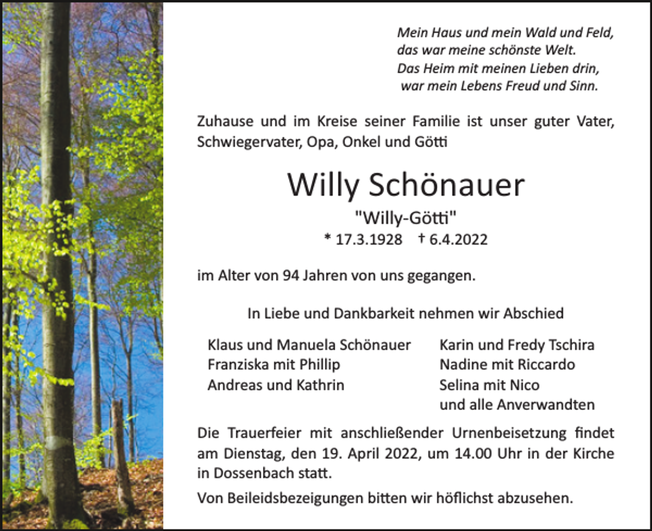 <p>Mein Haus und mein Wald und Feld,<br />das war meine schönste Welt.<br />Das Heim mit meinen Lieben drin,<br />war mein Lebens Freud und Sinn.</p><p>Zuhause und im Kreise seiner Familie ist unser guter Vater,<br />Schwiegervater, Opa, Onkel und Gö�</p><p>Willy Schönauer<br />"Willy­Gö�"<br />* 17.3.1928 † 6.4.2022<br />im Alter von 94 Jahren von uns gegangen.<br />In Liebe und Dankbarkeit nehmen wir Abschied<br />Klaus und Manuela Schönauer<br />Franziska mit Phillip<br />Andreas und Kathrin</p><p>Karin und Fredy Tschira<br />Nadine mit Riccardo<br />Selina mit Nico<br />und alle Anverwandten</p><p>Die Trauerfeier mit anschließender Urnenbeisetzung ﬁndet<br />am Dienstag, den 19. April 2022, um 14.00 Uhr in der Kirche<br />in Dossenbach sta�.<br />Von Beileidsbezeigungen bi�en wir höﬂichst abzusehen.</p>